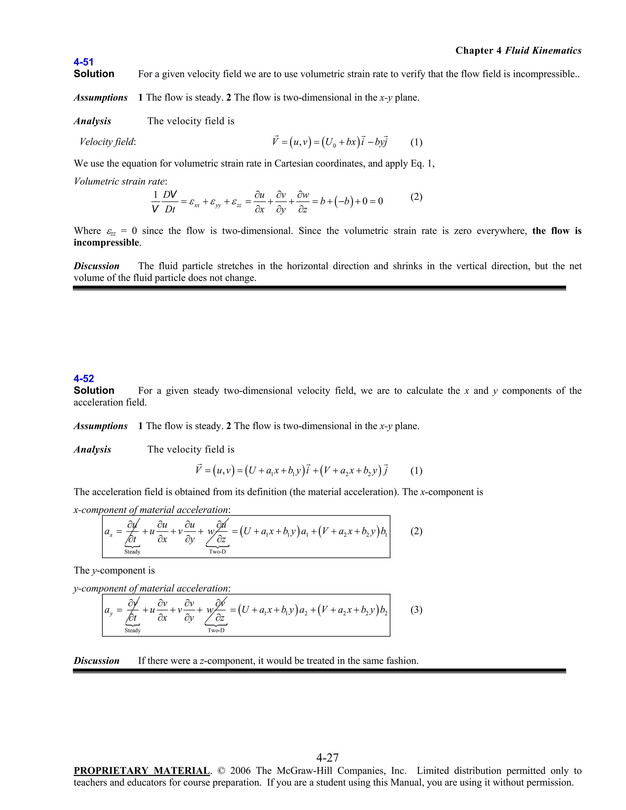 Chapter 4 Fluid Kinematics
4-51
Solution

For a given velocity field we are to use volumetric strain rate to verify that the flow field is incompressible..

Assumptions

1 The flow is steady. 2 The flow is two-dimensional in the x-y plane.

The velocity field is

Analysis

V = ( u , v ) = (U 0 + bx ) i − byj

Velocity field:

(1)

We use the equation for volumetric strain rate in Cartesian coordinates, and apply Eq. 1,
Volumetric strain rate:
1 DV
∂u ∂v ∂w
= ε xx + ε yy + ε zz =
+
+
= b + ( −b ) + 0 = 0
V Dt
∂x ∂y ∂z

(2)

Where εzz = 0 since the flow is two-dimensional. Since the volumetric strain rate is zero everywhere, the flow is
incompressible.
Discussion
The fluid particle stretches in the horizontal direction and shrinks in the vertical direction, but the net
volume of the fluid particle does not change.

4-52
Solution
For a given steady two-dimensional velocity field, we are to calculate the x and y components of the
acceleration field.
Assumptions

1 The flow is steady. 2 The flow is two-dimensional in the x-y plane.

The velocity field is

Analysis

V = ( u , v ) = (U + a1 x + b1 y ) i + (V + a2 x + b2 y ) j

(1)

The acceleration field is obtained from its definition (the material acceleration). The x-component is
x-component of material acceleration:
∂u
∂u
∂u
∂u
ax =
+u
+v
+w
= (U + a1 x + b1 y ) a1 + (V + a2 x + b2 y ) b1
∂t
∂x
∂y
∂z
Steady

(2)

Two-D

The y-component is
y-component of material acceleration:
∂v
∂v
∂v
∂v
ay =
+u +v + w
= (U + a1 x + b1 y ) a2 + (V + a2 x + b2 y ) b2
∂t
∂x
∂y
∂z
Steady

Discussion

(3)

Two-D

If there were a z-component, it would be treated in the same fashion.

4-27
PROPRIETARY MATERIAL. © 2006 The McGraw-Hill Companies, Inc. Limited distribution permitted only to
teachers and educators for course preparation. If you are a student using this Manual, you are using it without permission.

 