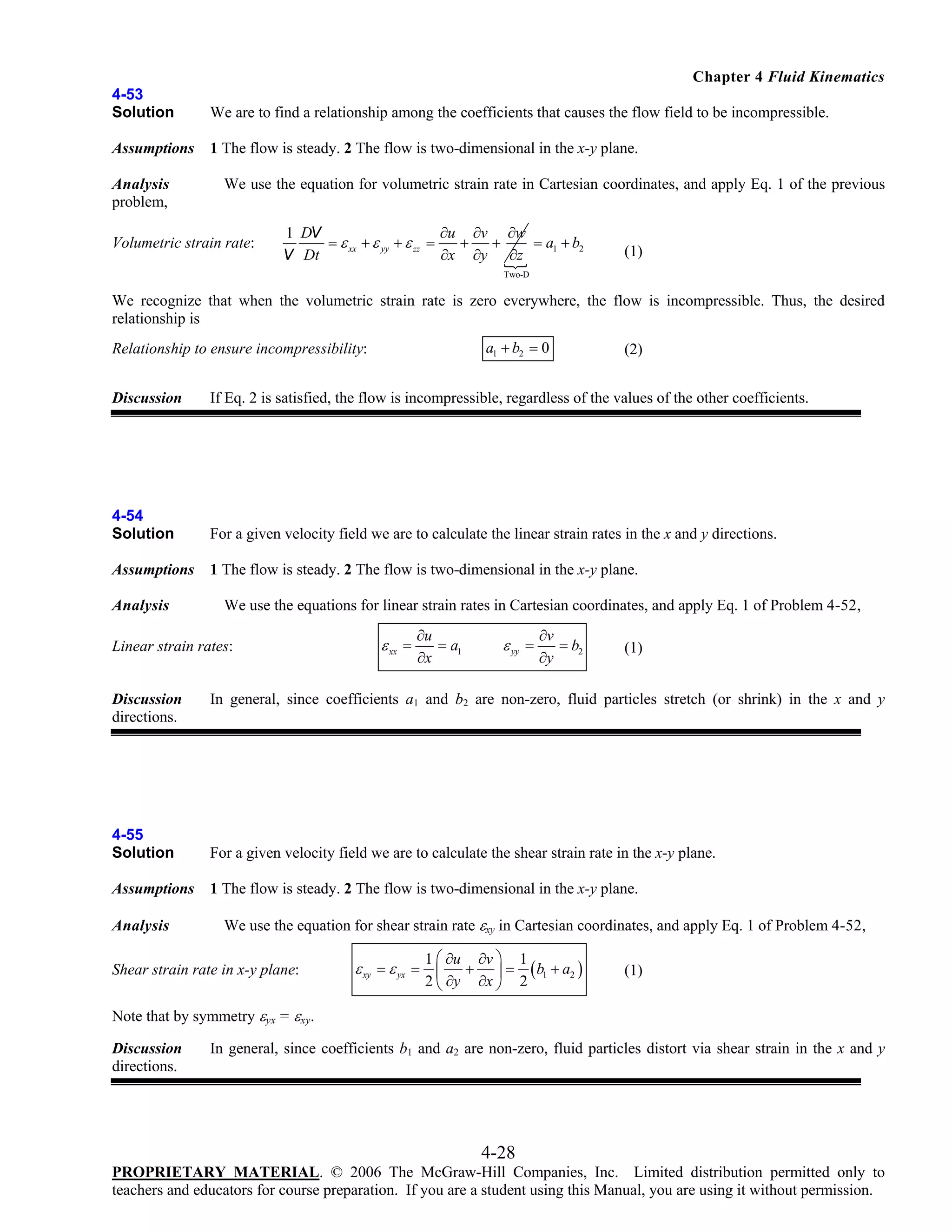 Chapter 4 Fluid Kinematics
4-53
Solution

We are to find a relationship among the coefficients that causes the flow field to be incompressible.

Assumptions

1 The flow is steady. 2 The flow is two-dimensional in the x-y plane.

Analysis
problem,

We use the equation for volumetric strain rate in Cartesian coordinates, and apply Eq. 1 of the previous

Volumetric strain rate:

1 DV
∂u ∂v ∂w
= a1 + b2
= ε xx + ε yy + ε zz =
+
+
V Dt
∂x ∂y ∂z

(1)

Two-D

We recognize that when the volumetric strain rate is zero everywhere, the flow is incompressible. Thus, the desired
relationship is
a1 + b2 = 0

Relationship to ensure incompressibility:

(2)

Discussion

If Eq. 2 is satisfied, the flow is incompressible, regardless of the values of the other coefficients.

4-54
Solution

For a given velocity field we are to calculate the linear strain rates in the x and y directions.

Assumptions

1 The flow is steady. 2 The flow is two-dimensional in the x-y plane.

Analysis

We use the equations for linear strain rates in Cartesian coordinates, and apply Eq. 1 of Problem 4-52,

Linear strain rates:
Discussion
directions.

ε xx =

∂u
= a1
∂x

ε yy =

∂v
= b2
∂y

(1)

In general, since coefficients a1 and b2 are non-zero, fluid particles stretch (or shrink) in the x and y

4-55
Solution

For a given velocity field we are to calculate the shear strain rate in the x-y plane.

Assumptions

1 The flow is steady. 2 The flow is two-dimensional in the x-y plane.

Analysis

We use the equation for shear strain rate εxy in Cartesian coordinates, and apply Eq. 1 of Problem 4-52,

Shear strain rate in x-y plane:

1 ⎛ ∂u ∂v ⎞ 1
+ ⎟ = ( b1 + a2 )
2 ⎝ ∂y ∂x ⎠ 2

ε xy = ε yx = ⎜

(1)

Note that by symmetry εyx = εxy.
Discussion
directions.

In general, since coefficients b1 and a2 are non-zero, fluid particles distort via shear strain in the x and y

4-28
PROPRIETARY MATERIAL. © 2006 The McGraw-Hill Companies, Inc. Limited distribution permitted only to
teachers and educators for course preparation. If you are a student using this Manual, you are using it without permission.

 