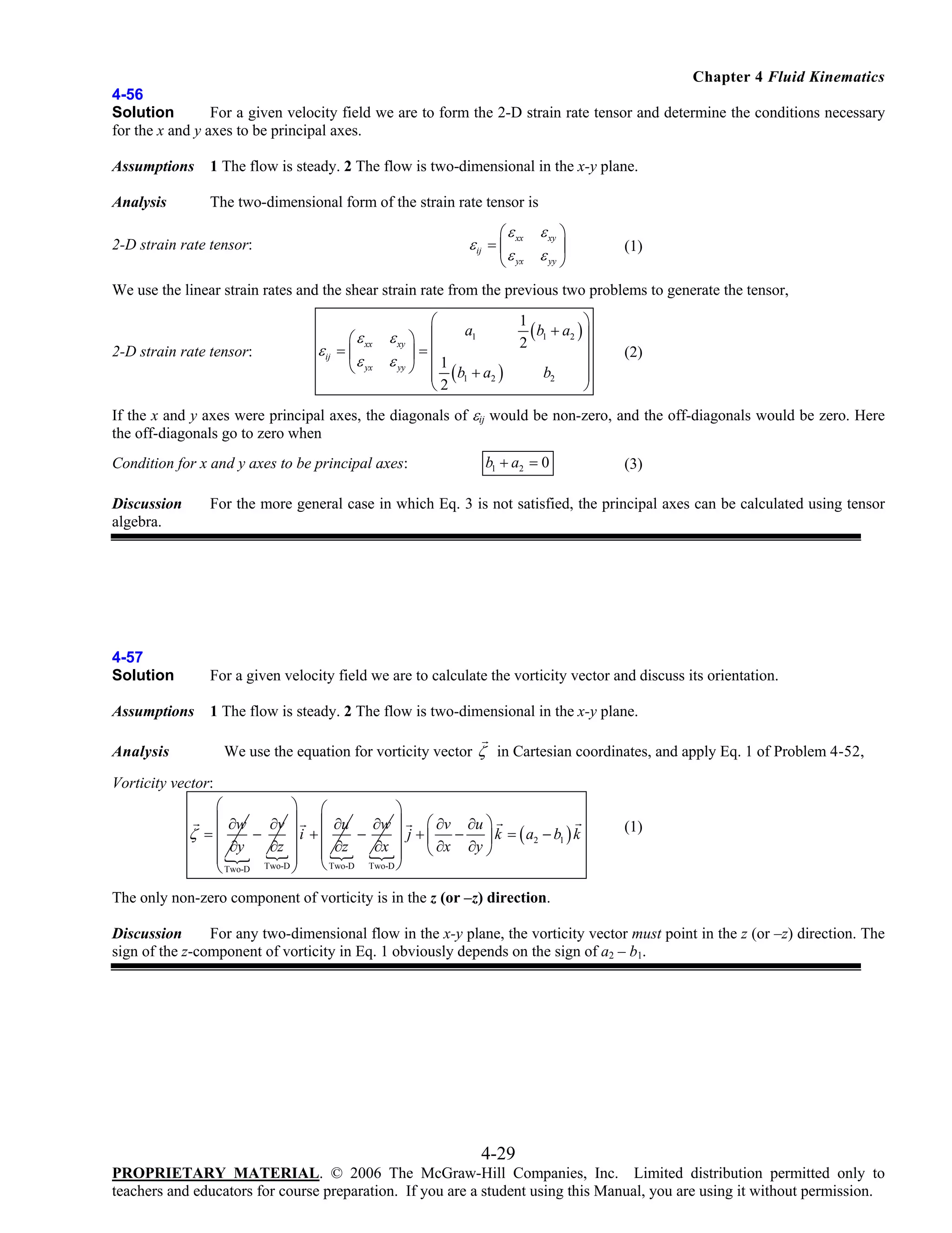 Chapter 4 Fluid Kinematics
4-56
Solution
For a given velocity field we are to form the 2-D strain rate tensor and determine the conditions necessary
for the x and y axes to be principal axes.
Assumptions

1 The flow is steady. 2 The flow is two-dimensional in the x-y plane.

Analysis

The two-dimensional form of the strain rate tensor is
⎛ ε xx

ε xy ⎞
⎟
ε yx ε yy ⎠
⎝

ε ij = ⎜

2-D strain rate tensor:

(1)

We use the linear strain rates and the shear strain rate from the previous two problems to generate the tensor,

2-D strain rate tensor:

⎛ ε xx
ε ij = ⎜
⎝ ε yx

⎛

ε xy ⎞ ⎜
⎟=⎜
ε yy ⎠ ⎜ 1

⎜
⎝2

a1

( b1 + a2 )

1
( b1 + a2 ) ⎞
⎟
2
⎟
⎟
b2
⎟
⎠

(2)

If the x and y axes were principal axes, the diagonals of εij would be non-zero, and the off-diagonals would be zero. Here
the off-diagonals go to zero when
Condition for x and y axes to be principal axes:

b1 + a2 = 0

(3)

For the more general case in which Eq. 3 is not satisfied, the principal axes can be calculated using tensor

Discussion
algebra.

4-57
Solution

For a given velocity field we are to calculate the vorticity vector and discuss its orientation.

Assumptions

1 The flow is steady. 2 The flow is two-dimensional in the x-y plane.

We use the equation for vorticity vector ζ in Cartesian coordinates, and apply Eq. 1 of Problem 4-52,

Analysis

Vorticity vector:
⎛
⎞ ⎛
⎞
⎜ ∂w
⎛ ∂v ∂u ⎞
∂v ⎟ ⎜ ∂u
∂w ⎟
ζ =⎜
−
−
⎟i + ⎜
⎟ j + ⎜ − ⎟ k = ( a2 − b1 ) k
∂z ⎟ ⎜ ∂z
∂x
⎜ ∂y
⎝ ∂x ∂y ⎠
⎜
⎟ ⎝ Two-D Two-D ⎟
Two-D ⎠
⎠
⎝ Two-D

(1)

The only non-zero component of vorticity is in the z (or –z) direction.
Discussion
For any two-dimensional flow in the x-y plane, the vorticity vector must point in the z (or –z) direction. The
sign of the z-component of vorticity in Eq. 1 obviously depends on the sign of a2 – b1.

4-29
PROPRIETARY MATERIAL. © 2006 The McGraw-Hill Companies, Inc. Limited distribution permitted only to
teachers and educators for course preparation. If you are a student using this Manual, you are using it without permission.

 