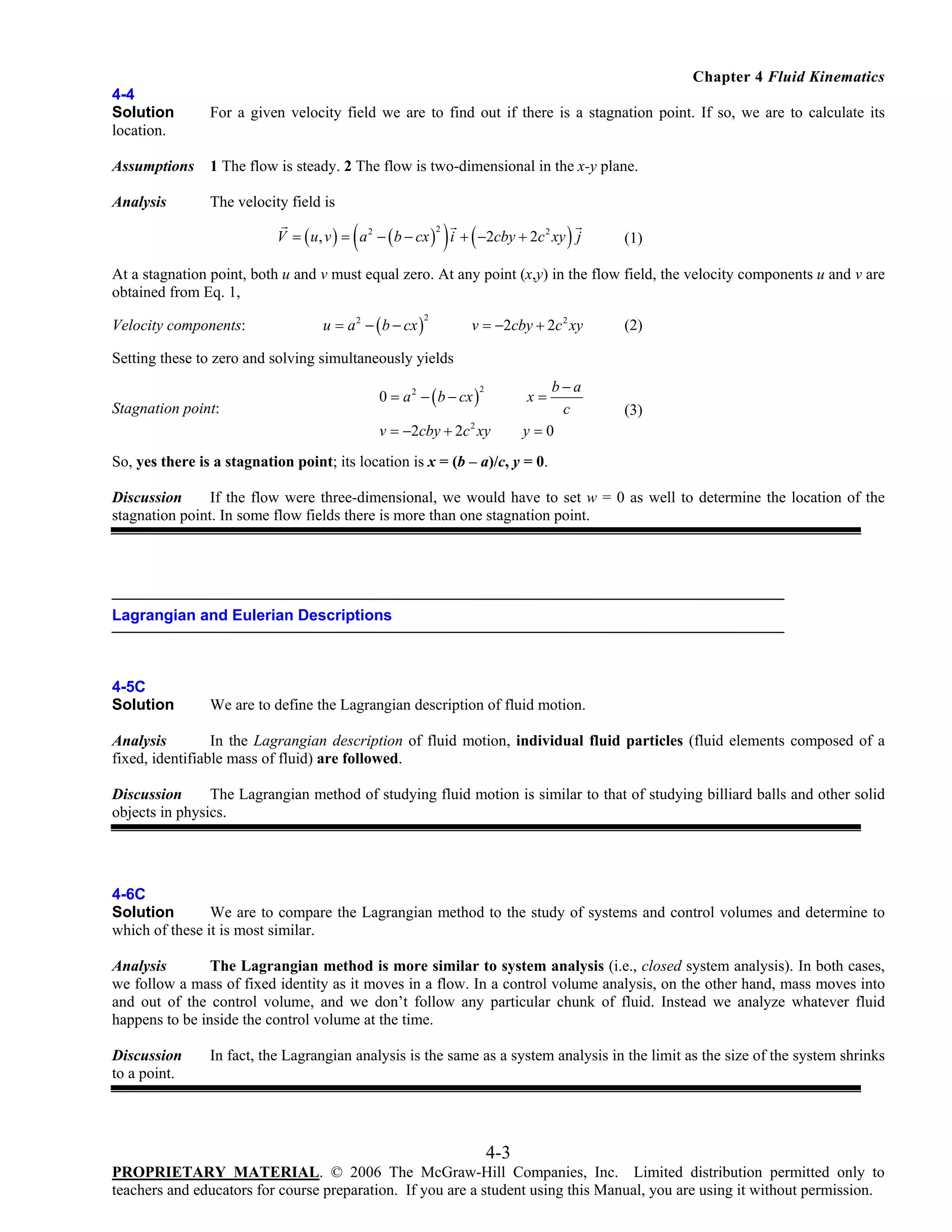 Chapter 4 Fluid Kinematics
4-4
Solution
location.

For a given velocity field we are to find out if there is a stagnation point. If so, we are to calculate its

Assumptions

1 The flow is steady. 2 The flow is two-dimensional in the x-y plane.

Analysis

The velocity field is

(

) (

)

V = ( u, v ) = a 2 − ( b − cx ) i + −2cby + 2c 2 xy j
2

(1)

At a stagnation point, both u and v must equal zero. At any point (x,y) in the flow field, the velocity components u and v are
obtained from Eq. 1,

Velocity components:

u = a 2 − ( b − cx )

2

v = −2cby + 2c 2 xy

(2)

b−a
c
y=0

(3)

Setting these to zero and solving simultaneously yields

Stagnation point:

0 = a 2 − ( b − cx )

2

x=

v = −2cby + 2c xy
2

So, yes there is a stagnation point; its location is x = (b – a)/c, y = 0.
Discussion
If the flow were three-dimensional, we would have to set w = 0 as well to determine the location of the
stagnation point. In some flow fields there is more than one stagnation point.

Lagrangian and Eulerian Descriptions

4-5C
Solution

We are to define the Lagrangian description of fluid motion.

Analysis
In the Lagrangian description of fluid motion, individual fluid particles (fluid elements composed of a
fixed, identifiable mass of fluid) are followed.
Discussion
The Lagrangian method of studying fluid motion is similar to that of studying billiard balls and other solid
objects in physics.

4-6C
Solution
We are to compare the Lagrangian method to the study of systems and control volumes and determine to
which of these it is most similar.
Analysis
The Lagrangian method is more similar to system analysis (i.e., closed system analysis). In both cases,
we follow a mass of fixed identity as it moves in a flow. In a control volume analysis, on the other hand, mass moves into
and out of the control volume, and we don’t follow any particular chunk of fluid. Instead we analyze whatever fluid
happens to be inside the control volume at the time.
Discussion
to a point.

In fact, the Lagrangian analysis is the same as a system analysis in the limit as the size of the system shrinks

4-3
PROPRIETARY MATERIAL. © 2006 The McGraw-Hill Companies, Inc. Limited distribution permitted only to
teachers and educators for course preparation. If you are a student using this Manual, you are using it without permission.

 