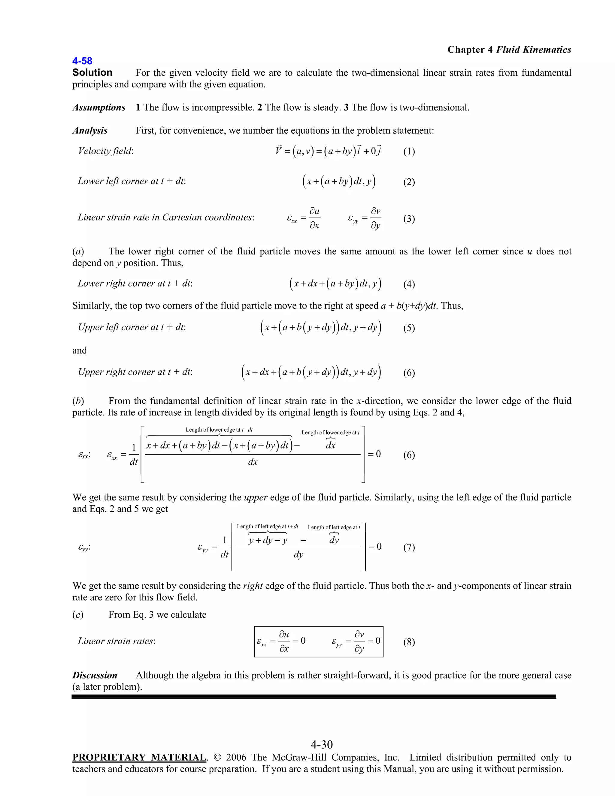 Chapter 4 Fluid Kinematics
4-58
Solution
For the given velocity field we are to calculate the two-dimensional linear strain rates from fundamental
principles and compare with the given equation.
Assumptions

1 The flow is incompressible. 2 The flow is steady. 3 The flow is two-dimensional.

Analysis

First, for convenience, we number the equations in the problem statement:
V = ( u , v ) = ( a + by ) i + 0 j

Velocity field:

( x + ( a + by ) dt , y )

Lower left corner at t + dt:

ε xx =

Linear strain rate in Cartesian coordinates:

∂u
∂x

ε yy =

∂v
∂y

(1)
(2)

(3)

(a)
The lower right corner of the fluid particle moves the same amount as the lower left corner since u does not
depend on y position. Thus,

( x + dx + ( a + by ) dt, y )

Lower right corner at t + dt:

(4)

Similarly, the top two corners of the fluid particle move to the right at speed a + b(y+dy)dt. Thus,

( x + ( a + b ( y + dy ) ) dt, y + dy )

(5)

( x + dx + ( a + b ( y + dy ) ) dt, y + dy )

Upper left corner at t + dt:

(6)

and
Upper right corner at t + dt:

(b)
From the fundamental definition of linear strain rate in the x-direction, we consider the lower edge of the fluid
particle. Its rate of increase in length divided by its original length is found by using Eqs. 2 and 4,

εxx:

Length of lower edge at t + dt
Length of lower edge at t ⎤
⎡
⎢ x + dx + ( a + by ) dt − ( x + ( a + by ) dt ) −
⎥
dx
1
⎥=0
ε xx = ⎢
⎥
dt ⎢
dx
⎢
⎥
⎣
⎦

(6)

We get the same result by considering the upper edge of the fluid particle. Similarly, using the left edge of the fluid particle
and Eqs. 2 and 5 we get

εyy:

ε yy

⎡ Length of left edge at t + dt Length of left edge at t ⎤
⎥
1 ⎢ y + dy − y −
dy
= ⎢
⎥=0
dt ⎢
dy
⎥
⎢
⎥
⎣
⎦

(7)

We get the same result by considering the right edge of the fluid particle. Thus both the x- and y-components of linear strain
rate are zero for this flow field.
(c)

From Eq. 3 we calculate

Linear strain rates:

ε xx =

∂u
=0
∂x

ε yy =

∂v
=0
∂y

(8)

Discussion
Although the algebra in this problem is rather straight-forward, it is good practice for the more general case
(a later problem).

4-30
PROPRIETARY MATERIAL. © 2006 The McGraw-Hill Companies, Inc. Limited distribution permitted only to
teachers and educators for course preparation. If you are a student using this Manual, you are using it without permission.

 