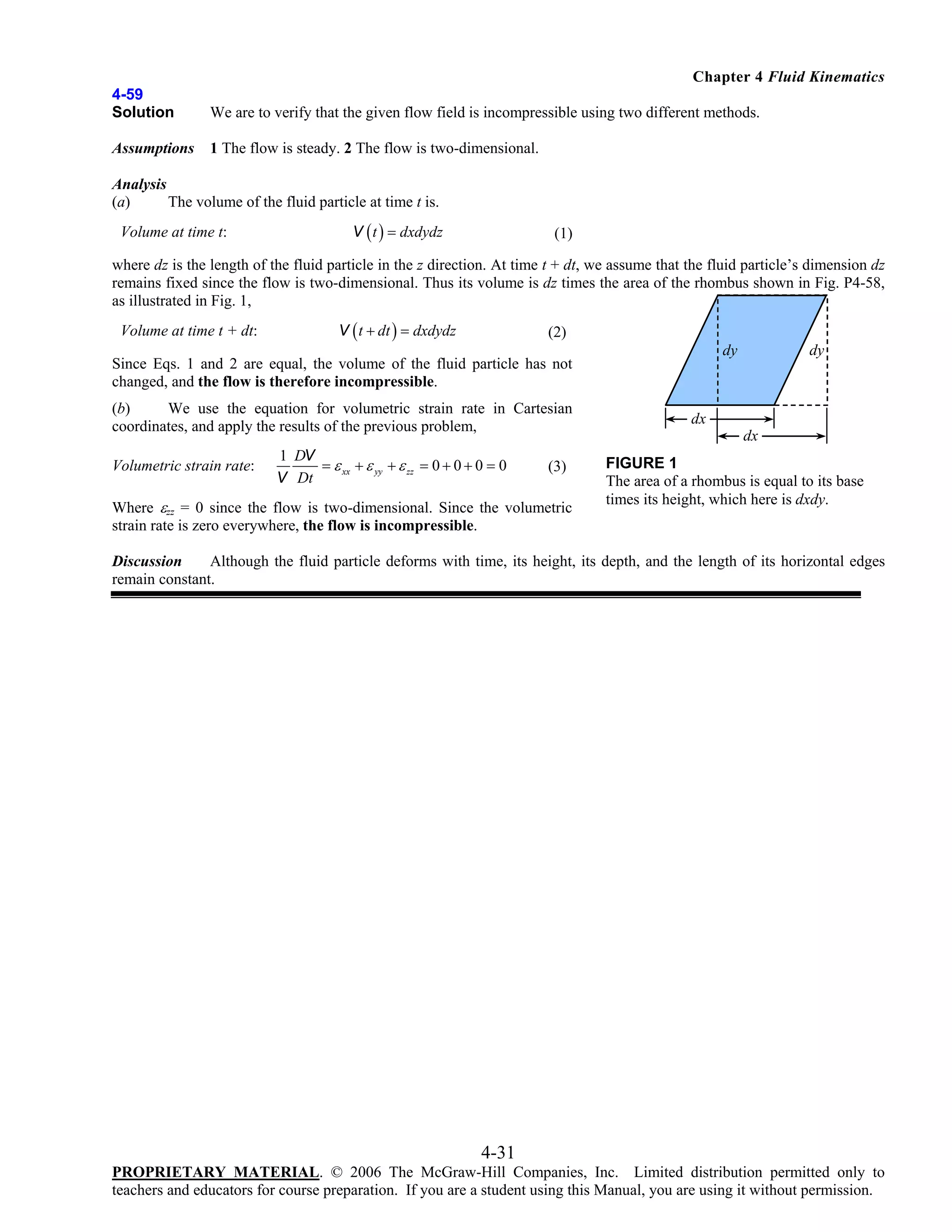 Chapter 4 Fluid Kinematics
4-59
Solution

We are to verify that the given flow field is incompressible using two different methods.

Assumptions

1 The flow is steady. 2 The flow is two-dimensional.

Analysis
(a)
The volume of the fluid particle at time t is.

Volume at time t:

V ( t ) = dxdydz

(1)

where dz is the length of the fluid particle in the z direction. At time t + dt, we assume that the fluid particle’s dimension dz
remains fixed since the flow is two-dimensional. Thus its volume is dz times the area of the rhombus shown in Fig. P4-58,
as illustrated in Fig. 1,
Volume at time t + dt:

V ( t + dt ) = dxdydz

(2)

(b)
We use the equation for volumetric strain rate in Cartesian
coordinates, and apply the results of the previous problem,
Volumetric strain rate:

1 DV
= ε xx + ε yy + ε zz = 0 + 0 + 0 = 0
V Dt

(3)

Where εzz = 0 since the flow is two-dimensional. Since the volumetric
strain rate is zero everywhere, the flow is incompressible.

dy

dy

Since Eqs. 1 and 2 are equal, the volume of the fluid particle has not
changed, and the flow is therefore incompressible.
dx

dx

FIGURE 1
The area of a rhombus is equal to its base
times its height, which here is dxdy.

Discussion
Although the fluid particle deforms with time, its height, its depth, and the length of its horizontal edges
remain constant.

4-31
PROPRIETARY MATERIAL. © 2006 The McGraw-Hill Companies, Inc. Limited distribution permitted only to
teachers and educators for course preparation. If you are a student using this Manual, you are using it without permission.

 