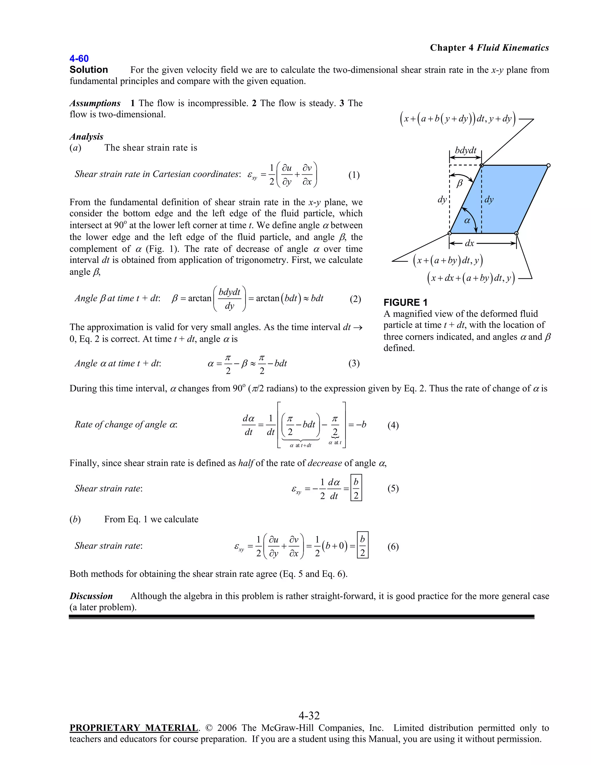 Chapter 4 Fluid Kinematics
4-60
Solution
For the given velocity field we are to calculate the two-dimensional shear strain rate in the x-y plane from
fundamental principles and compare with the given equation.
Assumptions 1 The flow is incompressible. 2 The flow is steady. 3 The
flow is two-dimensional.

( x + ( a + b ( y + dy )) dt, y + dy )

Analysis
(a)
The shear strain rate is

bdydt

Shear strain rate in Cartesian coordinates: ε xy =

1 ⎛ ∂u ∂v ⎞
+ ⎟
⎜
2 ⎝ ∂y ∂x ⎠

(1)

β
dy

From the fundamental definition of shear strain rate in the x-y plane, we
consider the bottom edge and the left edge of the fluid particle, which
intersect at 90o at the lower left corner at time t. We define angle α between
the lower edge and the left edge of the fluid particle, and angle β, the
complement of α (Fig. 1). The rate of decrease of angle α over time
interval dt is obtained from application of trigonometry. First, we calculate
angle β,
Angle β at time t + dt:

⎛ bdydt ⎞
⎟ = arctan ( bdt ) ≈ bdt
⎝ dy ⎠

β = arctan ⎜

(2)

The approximation is valid for very small angles. As the time interval dt →
0, Eq. 2 is correct. At time t + dt, angle α is
Angle α at time t + dt:

α=

π
2

−β ≈

π
2

− bdt

dy

α
dx

( x + ( a + by ) dt , y )
( x + dx + ( a + by ) dt, y )
FIGURE 1
A magnified view of the deformed fluid
particle at time t + dt, with the location of
three corners indicated, and angles α and β
defined.

(3)

During this time interval, α changes from 90o (π/2 radians) to the expression given by Eq. 2. Thus the rate of change of α is
Rate of change of angle α:

⎡
⎤
dα
1 ⎢⎛ π
⎞ π ⎥
= ⎢⎜ − bdt ⎟ −
⎥ = −b
dt
dt ⎢⎝ 2
⎠ 2 ⎥
α at t
⎣ α at t + dt
⎦

(4)

Finally, since shear strain rate is defined as half of the rate of decrease of angle α,

ε xy = −

Shear strain rate:
(b)

1 dα b
=
2
2 dt

(5)

From Eq. 1 we calculate

Shear strain rate:

b
1 ⎛ ∂u ∂v ⎞ 1
+ ⎟ = (b + 0) =
2
2 ⎝ ∂y ∂x ⎠ 2

ε xy = ⎜

(6)

Both methods for obtaining the shear strain rate agree (Eq. 5 and Eq. 6).
Discussion
Although the algebra in this problem is rather straight-forward, it is good practice for the more general case
(a later problem).

4-32
PROPRIETARY MATERIAL. © 2006 The McGraw-Hill Companies, Inc. Limited distribution permitted only to
teachers and educators for course preparation. If you are a student using this Manual, you are using it without permission.

 