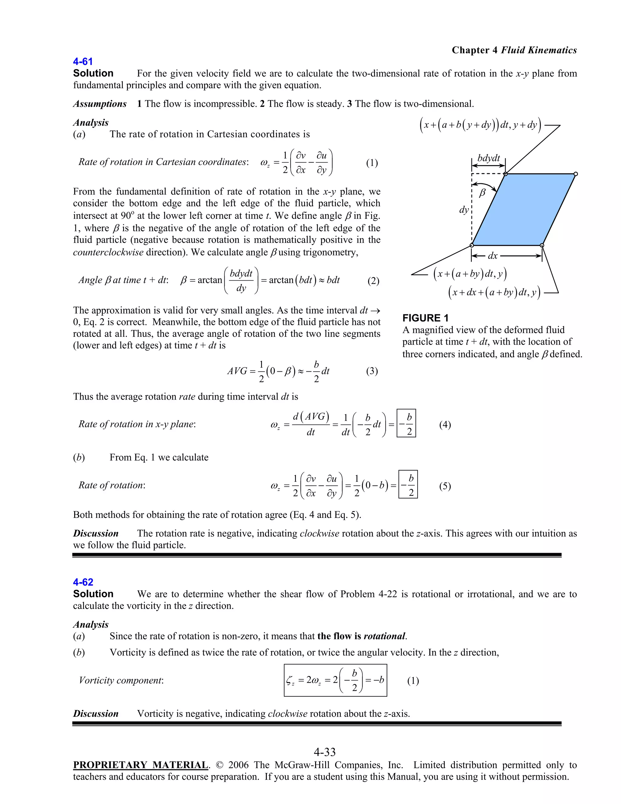 Chapter 4 Fluid Kinematics
4-61
Solution
For the given velocity field we are to calculate the two-dimensional rate of rotation in the x-y plane from
fundamental principles and compare with the given equation.
Assumptions

1 The flow is incompressible. 2 The flow is steady. 3 The flow is two-dimensional.

( x + ( a + b ( y + dy )) dt, y + dy )

Analysis
(a)
The rate of rotation in Cartesian coordinates is

Rate of rotation in Cartesian coordinates:

1 ⎛ ∂v ∂u ⎞
− ⎟
2 ⎝ ∂x ∂y ⎠

ωz = ⎜

bdydt

(1)

β

From the fundamental definition of rate of rotation in the x-y plane, we
consider the bottom edge and the left edge of the fluid particle, which
intersect at 90o at the lower left corner at time t. We define angle β in Fig.
1, where β is the negative of the angle of rotation of the left edge of the
fluid particle (negative because rotation is mathematically positive in the
counterclockwise direction). We calculate angle β using trigonometry,
Angle β at time t + dt:

⎛ bdydt ⎞
⎟ = arctan ( bdt ) ≈ bdt
⎝ dy ⎠

β = arctan ⎜

dx

( x + ( a + by ) dt , y )
( x + dx + ( a + by ) dt, y )

(2)

The approximation is valid for very small angles. As the time interval dt →
0, Eq. 2 is correct. Meanwhile, the bottom edge of the fluid particle has not
rotated at all. Thus, the average angle of rotation of the two line segments
(lower and left edges) at time t + dt is
AVG =

dy

1
b
( 0 − β ) ≈ − dt
2
2

FIGURE 1
A magnified view of the deformed fluid
particle at time t + dt, with the location of
three corners indicated, and angle β defined.

(3)

Thus the average rotation rate during time interval dt is
Rate of rotation in x-y plane:
(b)

d ( AVG )

b
1⎛ b ⎞
⎜ − 2 dt ⎟ = − 2
dt ⎝
⎠

(4)

b
1 ⎛ ∂v ∂u ⎞ 1
− ⎟ = (0 − b) = −
2
2 ⎝ ∂x ∂y ⎠ 2

ωz =

(5)

dt

=

From Eq. 1 we calculate

Rate of rotation:

ωz = ⎜

Both methods for obtaining the rate of rotation agree (Eq. 4 and Eq. 5).
Discussion
The rotation rate is negative, indicating clockwise rotation about the z-axis. This agrees with our intuition as
we follow the fluid particle.

4-62
Solution
We are to determine whether the shear flow of Problem 4-22 is rotational or irrotational, and we are to
calculate the vorticity in the z direction.
Analysis
(a)
Since the rate of rotation is non-zero, it means that the flow is rotational.

(b)

Vorticity is defined as twice the rate of rotation, or twice the angular velocity. In the z direction,

Vorticity component:
Discussion

⎛ b⎞

ζ z = 2ω z = 2 ⎜ − ⎟ = −b
2
⎝

⎠

(1)

Vorticity is negative, indicating clockwise rotation about the z-axis.

4-33
PROPRIETARY MATERIAL. © 2006 The McGraw-Hill Companies, Inc. Limited distribution permitted only to
teachers and educators for course preparation. If you are a student using this Manual, you are using it without permission.

 