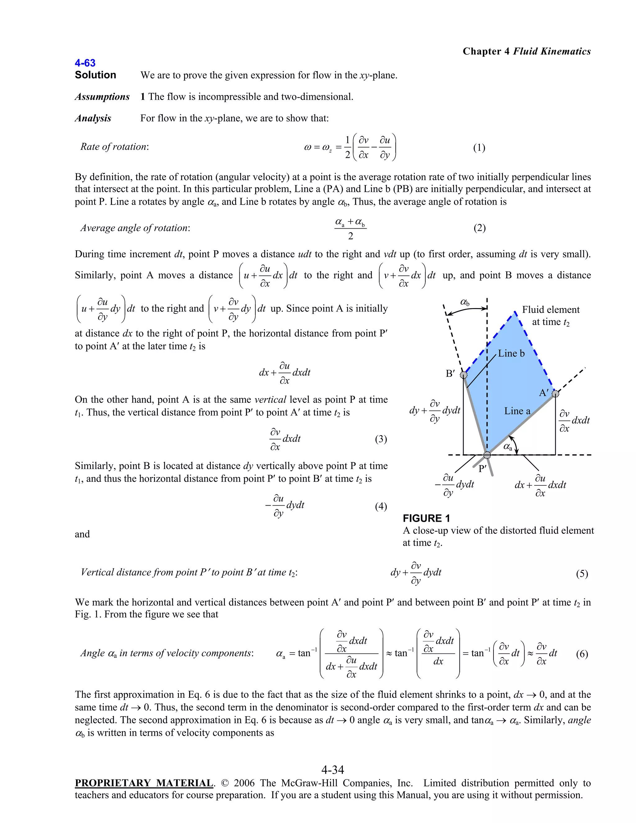 Chapter 4 Fluid Kinematics
4-63
Solution

We are to prove the given expression for flow in the xy-plane.

Assumptions

1 The flow is incompressible and two-dimensional.

Analysis

For flow in the xy-plane, we are to show that:
1 ⎛ ∂v ∂u ⎞
− ⎟
2 ⎝ ∂x ∂y ⎠

ω = ωz = ⎜

Rate of rotation:

(1)

By definition, the rate of rotation (angular velocity) at a point is the average rotation rate of two initially perpendicular lines
that intersect at the point. In this particular problem, Line a (PA) and Line b (PB) are initially perpendicular, and intersect at
point P. Line a rotates by angle αa, and Line b rotates by angle αb, Thus, the average angle of rotation is

αa + αb

Average angle of rotation:

(2)

2

During time increment dt, point P moves a distance udt to the right and vdt up (to first order, assuming dt is very small).
∂u ⎞
∂v ⎞
⎛
⎛
dx dt to the right and ⎜ v + dx ⎟ dt up, and point B moves a distance
Similarly, point A moves a distance ⎜ u +
∂x ⎟
∂x ⎠
⎝
⎠
⎝

αb

⎛
⎛
∂u ⎞
∂v ⎞
dy ⎟ dt to the right and ⎜ v + dy ⎟ dt up. Since point A is initially
⎜u +
∂y ⎠
∂y ⎠
⎝
⎝
at distance dx to the right of point P, the horizontal distance from point P′
to point A′ at the later time t2 is

Line b

∂u
dx +
dxdt
∂x

B′

On the other hand, point A is at the same vertical level as point P at time
t1. Thus, the vertical distance from point P′ to point A′ at time t2 is
∂v
dxdt
∂x

A′

∂v
dy + dydt
∂y

∂u
dydt
∂y

∂v
dxdt
∂x

Line a

(3)

αa

Similarly, point B is located at distance dy vertically above point P at time
t1, and thus the horizontal distance from point P′ to point B′ at time t2 is
−

Fluid element
at time t2

∂u
− dydt
∂y

P′
dx +

∂u
dxdt
∂x

(4)
FIGURE 1
A close-up view of the distorted fluid element
at time t2.

and
Vertical distance from point P′ to point B′ at time t2:

dy +

∂v
dydt
∂y

(5)

We mark the horizontal and vertical distances between point A′ and point P′ and between point B′ and point P′ at time t2 in
Fig. 1. From the figure we see that
Angle αa in terms of velocity components:

⎛ ∂v
⎞
⎛ ∂v
⎞
⎜ ∂x dxdt ⎟
⎜ ∂x dxdt ⎟
⎞ ∂v
−1
−1 ⎛ ∂v
dt
α a = tan ⎜
⎟ ≈ tan ⎜
⎟ = tan ⎜ dt ⎟ ≈
∂u
dx ⎟
∂x ⎠ ∂x
⎝
⎜ dx +
⎟
⎜
dxdt ⎟
⎜
⎜
⎟
∂x
⎝
⎠
⎝
⎠
−1

(6)

The first approximation in Eq. 6 is due to the fact that as the size of the fluid element shrinks to a point, dx → 0, and at the
same time dt → 0. Thus, the second term in the denominator is second-order compared to the first-order term dx and can be
neglected. The second approximation in Eq. 6 is because as dt → 0 angle αa is very small, and tanαa → αa. Similarly, angle
αb is written in terms of velocity components as

4-34
PROPRIETARY MATERIAL. © 2006 The McGraw-Hill Companies, Inc. Limited distribution permitted only to
teachers and educators for course preparation. If you are a student using this Manual, you are using it without permission.

 