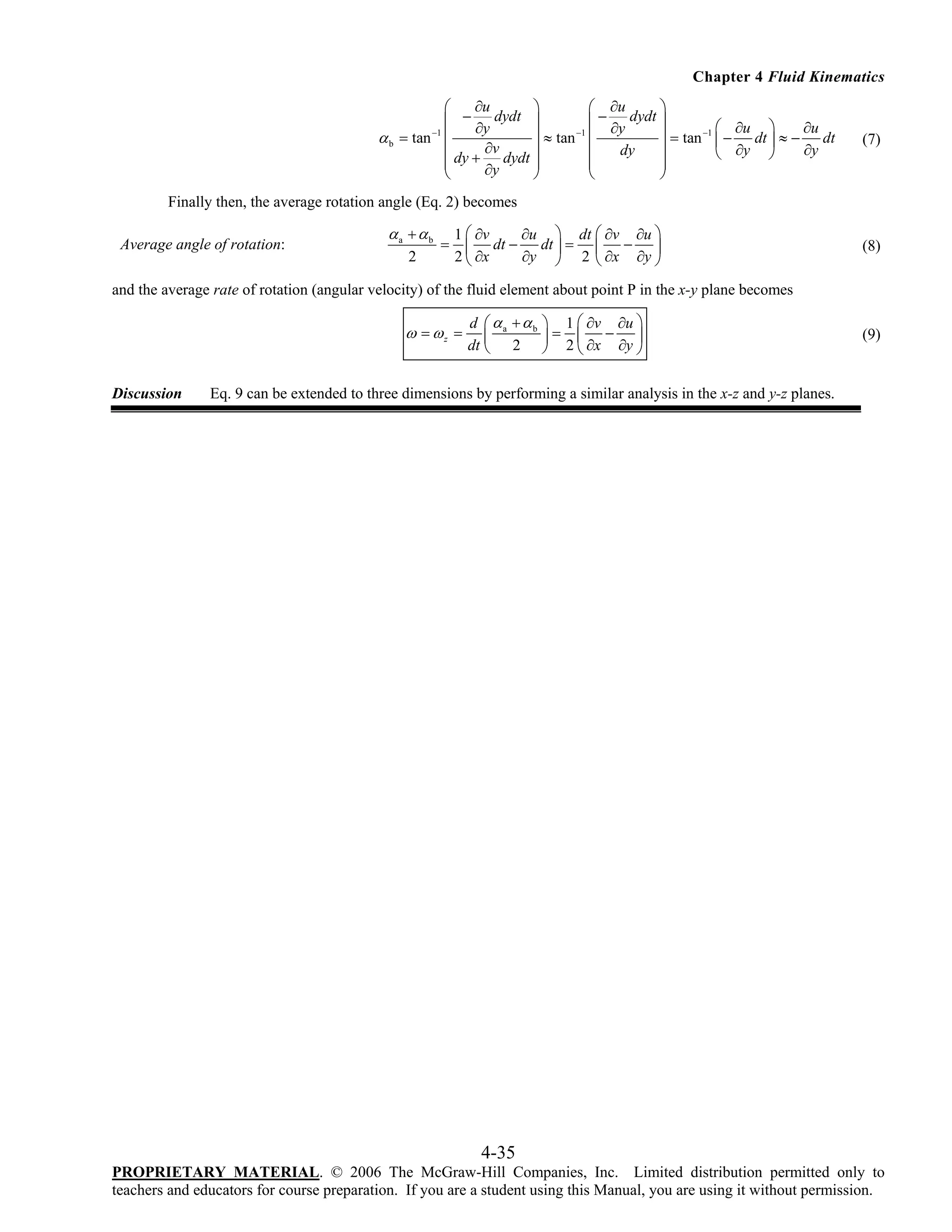 Chapter 4 Fluid Kinematics
∂u
⎛
⎞
⎛ ∂u
⎞
⎜ − ∂y dydt ⎟
⎜ − ∂y dydt ⎟
⎛ ∂u ⎞
∂u
−1
−1
⎟ ≈ tan ⎜
⎟ = tan −1 ⎜ − dt ⎟ ≈ − dt
α b = tan ⎜
∂v
∂y ⎠
∂y
dy
⎜ dy + dydt ⎟
⎜
⎟
⎝
⎜
⎟
⎜
⎟
∂y
⎝
⎠
⎝
⎠

(7)

Finally then, the average rotation angle (Eq. 2) becomes
Average angle of rotation:

αa + αb
2

=

1 ⎛ ∂v
∂u ⎞ dt ⎛ ∂v ∂u ⎞
dt ⎟ = ⎜ − ⎟
⎜ dt −
2 ⎝ ∂x
∂y ⎠ 2 ⎝ ∂x ∂y ⎠

(8)

and the average rate of rotation (angular velocity) of the fluid element about point P in the x-y plane becomes

ω = ωz =

Discussion

d ⎛ αa + αb
⎜
dt ⎝ 2

⎞ 1 ⎛ ∂v ∂u ⎞
⎟= ⎜ − ⎟
⎠ 2 ⎝ ∂x ∂y ⎠

(9)

Eq. 9 can be extended to three dimensions by performing a similar analysis in the x-z and y-z planes.

4-35
PROPRIETARY MATERIAL. © 2006 The McGraw-Hill Companies, Inc. Limited distribution permitted only to
teachers and educators for course preparation. If you are a student using this Manual, you are using it without permission.

 
