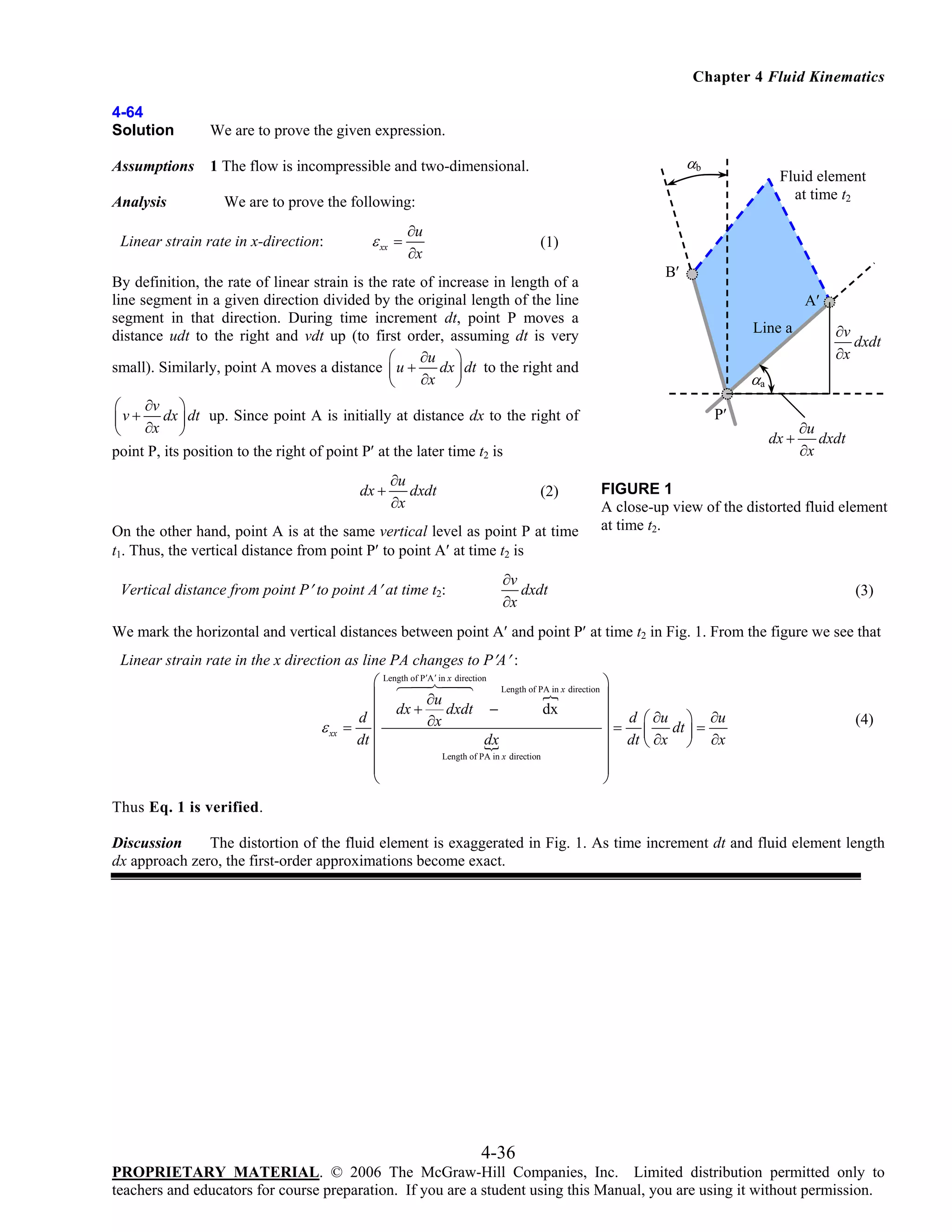Chapter 4 Fluid Kinematics
4-64
Solution

We are to prove the given expression.

Assumptions

1 The flow is incompressible and two-dimensional.

Analysis

αb

Fluid element
at time t2

We are to prove the following:

Linear strain rate in x-direction:

ε xx =

∂u
∂x

(1)

By definition, the rate of linear strain is the rate of increase in length of a
line segment in a given direction divided by the original length of the line
segment in that direction. During time increment dt, point P moves a
distance udt to the right and vdt up (to first order, assuming dt is very
∂u ⎞
⎛
dx dt to the right and
small). Similarly, point A moves a distance ⎜ u +
∂x ⎟
⎝
⎠
∂v ⎞
⎛
⎜ v + ∂x dx ⎟ dt up. Since point A is initially at distance dx to the right of
⎝
⎠
point P, its position to the right of point P′ at the later time t2 is
dx +

∂u
dxdt
∂x

(2)

On the other hand, point A is at the same vertical level as point P at time
t1. Thus, the vertical distance from point P′ to point A′ at time t2 is
Vertical distance from point P′ to point A′ at time t2:

B′
A′
Line a

∂v
dxdt
∂x

αa
P′
dx +

∂u
dxdt
∂x

FIGURE 1
A close-up view of the distorted fluid element
at time t2.

∂v
dxdt
∂x

(3)

We mark the horizontal and vertical distances between point A′ and point P′ at time t2 in Fig. 1. From the figure we see that
Linear strain rate in the x direction as line PA changes to P′A′ :
⎛ Length of P′A ′ in x direction Length of PA in x direction ⎞
⎜
⎟
∂u
dxdt −
dx
⎜ dx +
⎟ d ⎛ ∂u ⎞ ∂u
d
∂x
⎟ = ⎜ dt ⎟ =
ε xx = ⎜
dt ⎜
dx
⎟ dt ⎝ ∂x ⎠ ∂x
Length of PA in x direction
⎜
⎟
⎜
⎟
⎝
⎠

(4)

Thus Eq. 1 is verified.
Discussion
The distortion of the fluid element is exaggerated in Fig. 1. As time increment dt and fluid element length
dx approach zero, the first-order approximations become exact.

4-36
PROPRIETARY MATERIAL. © 2006 The McGraw-Hill Companies, Inc. Limited distribution permitted only to
teachers and educators for course preparation. If you are a student using this Manual, you are using it without permission.

 