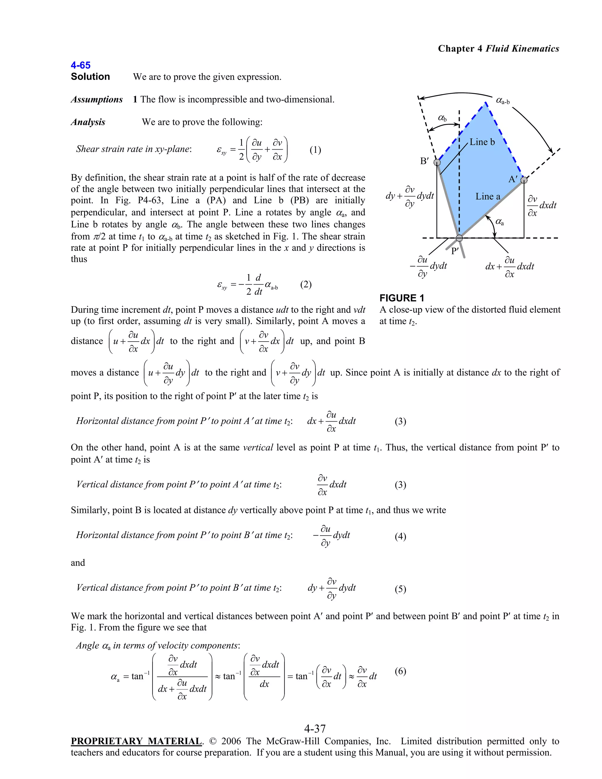 Chapter 4 Fluid Kinematics
4-65
Solution

We are to prove the given expression.

Assumptions

1 The flow is incompressible and two-dimensional.

Analysis

αa-b
αb

We are to prove the following:

Shear strain rate in xy-plane:

1 ⎛ ∂u ∂v ⎞
+ ⎟
2 ⎝ ∂y ∂x ⎠

ε xy = ⎜

Line b

(1)

B′

By definition, the shear strain rate at a point is half of the rate of decrease
of the angle between two initially perpendicular lines that intersect at the
point. In Fig. P4-63, Line a (PA) and Line b (PB) are initially
perpendicular, and intersect at point P. Line a rotates by angle αa, and
Line b rotates by angle αb. The angle between these two lines changes
from π/2 at time t1 to αa-b at time t2 as sketched in Fig. 1. The shear strain
rate at point P for initially perpendicular lines in the x and y directions is
thus

ε xy = −

1 d
α a-b
2 dt

A′

∂v
dy + dydt
∂y

Line a

αa
∂u
− dydt
∂y

P′
dx +

∂v
dxdt
∂x

∂u
dxdt
∂x

(2)

During time increment dt, point P moves a distance udt to the right and vdt
up (to first order, assuming dt is very small). Similarly, point A moves a
∂u ⎞
∂v ⎞
⎛
⎛
distance ⎜ u +
dx ⎟ dt to the right and ⎜ v + dx ⎟ dt up, and point B
∂x ⎠
∂x ⎠
⎝
⎝

FIGURE 1
A close-up view of the distorted fluid element
at time t2.

⎛
⎛
∂u ⎞
∂v ⎞
dy ⎟ dt to the right and ⎜ v + dy ⎟ dt up. Since point A is initially at distance dx to the right of
moves a distance ⎜ u +
∂y ⎠
∂y ⎠
⎝
⎝
point P, its position to the right of point P′ at the later time t2 is

Horizontal distance from point P′ to point A′ at time t2:

dx +

∂u
dxdt
∂x

(3)

On the other hand, point A is at the same vertical level as point P at time t1. Thus, the vertical distance from point P′ to
point A′ at time t2 is
Vertical distance from point P′ to point A′ at time t2:

∂v
dxdt
∂x

(3)

Similarly, point B is located at distance dy vertically above point P at time t1, and thus we write
Horizontal distance from point P′ to point B′ at time t2:

−

∂u
dydt
∂y

(4)

and
Vertical distance from point P′ to point B′ at time t2:

dy +

∂v
dydt
∂y

(5)

We mark the horizontal and vertical distances between point A′ and point P′ and between point B′ and point P′ at time t2 in
Fig. 1. From the figure we see that
Angle αa in terms of velocity components:
⎛ ∂v
⎞
⎛ ∂v
⎞
⎜ ∂x dxdt ⎟
⎜ ∂x dxdt ⎟
⎞ ∂v
−1
−1
−1 ⎛ ∂v
α a = tan ⎜
dt
⎟ ≈ tan ⎜
⎟ = tan ⎜ dt ⎟ ≈
∂u
dx ⎟
⎝ ∂x ⎠ ∂x
⎜ dx +
⎜
dxdt ⎟
⎜
⎟
⎜
⎟
∂x
⎝
⎠
⎝
⎠

(6)

4-37
PROPRIETARY MATERIAL. © 2006 The McGraw-Hill Companies, Inc. Limited distribution permitted only to
teachers and educators for course preparation. If you are a student using this Manual, you are using it without permission.

 