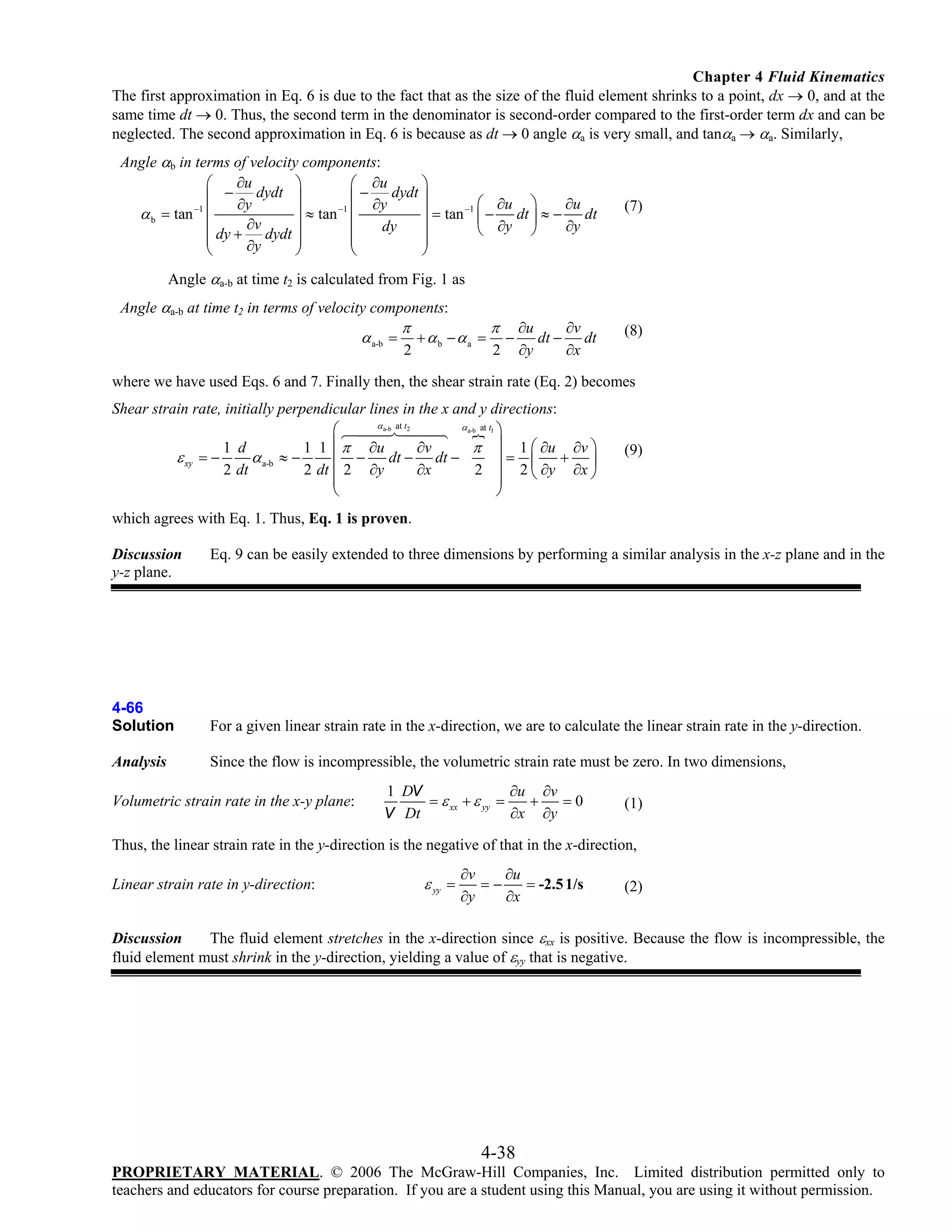 Chapter 4 Fluid Kinematics
The first approximation in Eq. 6 is due to the fact that as the size of the fluid element shrinks to a point, dx → 0, and at the
same time dt → 0. Thus, the second term in the denominator is second-order compared to the first-order term dx and can be
neglected. The second approximation in Eq. 6 is because as dt → 0 angle αa is very small, and tanαa → αa. Similarly,

Angle αb in terms of velocity components:
∂u
⎛
⎞
⎛ ∂u
⎞
⎜ − ∂y dydt ⎟
⎜ − ∂y dydt ⎟
⎛ ∂u ⎞
∂u
⎟ ≈ tan −1 ⎜
⎟ = tan −1 ⎜ − dt ⎟ ≈ − dt
α b = tan −1 ⎜
∂v
dy
∂y
⎜ dy + dydt ⎟
⎜
⎟
⎝ ∂y ⎠
⎜
⎟
⎜
⎟
∂y
⎝
⎠
⎝
⎠

(7)

Angle αa-b at time t2 is calculated from Fig. 1 as
Angle αa-b at time t2 in terms of velocity components:

α a-b =

π

2

+ αb − αa =

π
2

−

∂u
∂v
dt − dt
∂y
∂x

(8)

where we have used Eqs. 6 and 7. Finally then, the shear strain rate (Eq. 2) becomes
Shear strain rate, initially perpendicular lines in the x and y directions:
α a-b at t2
α a-b at t1 ⎞
⎛
∂v
1 d
1 1 ⎜ π ∂u
π ⎟ 1 ⎛ ∂u ∂v ⎞
+ ⎟
ε xy = −
α a-b ≈ −
dt − dt −
⎜ −
⎟= ⎜
∂x
2 dt
2 dt ⎜ 2 ∂y
2 ⎟ 2 ⎝ ∂y ∂x ⎠
⎜
⎟
⎝
⎠

(9)

which agrees with Eq. 1. Thus, Eq. 1 is proven.
Discussion
y-z plane.

Eq. 9 can be easily extended to three dimensions by performing a similar analysis in the x-z plane and in the

4-66
Solution

For a given linear strain rate in the x-direction, we are to calculate the linear strain rate in the y-direction.

Analysis

Since the flow is incompressible, the volumetric strain rate must be zero. In two dimensions,

Volumetric strain rate in the x-y plane:

1 DV
∂u ∂v
= ε xx + ε yy =
+
=0
∂x ∂y
V Dt

(1)

Thus, the linear strain rate in the y-direction is the negative of that in the x-direction,
Linear strain rate in y-direction:

ε yy =

∂v
∂u
=−
= -2.5 1/s
∂y
∂x

(2)

Discussion
The fluid element stretches in the x-direction since εxx is positive. Because the flow is incompressible, the
fluid element must shrink in the y-direction, yielding a value of εyy that is negative.

4-38
PROPRIETARY MATERIAL. © 2006 The McGraw-Hill Companies, Inc. Limited distribution permitted only to
teachers and educators for course preparation. If you are a student using this Manual, you are using it without permission.

 