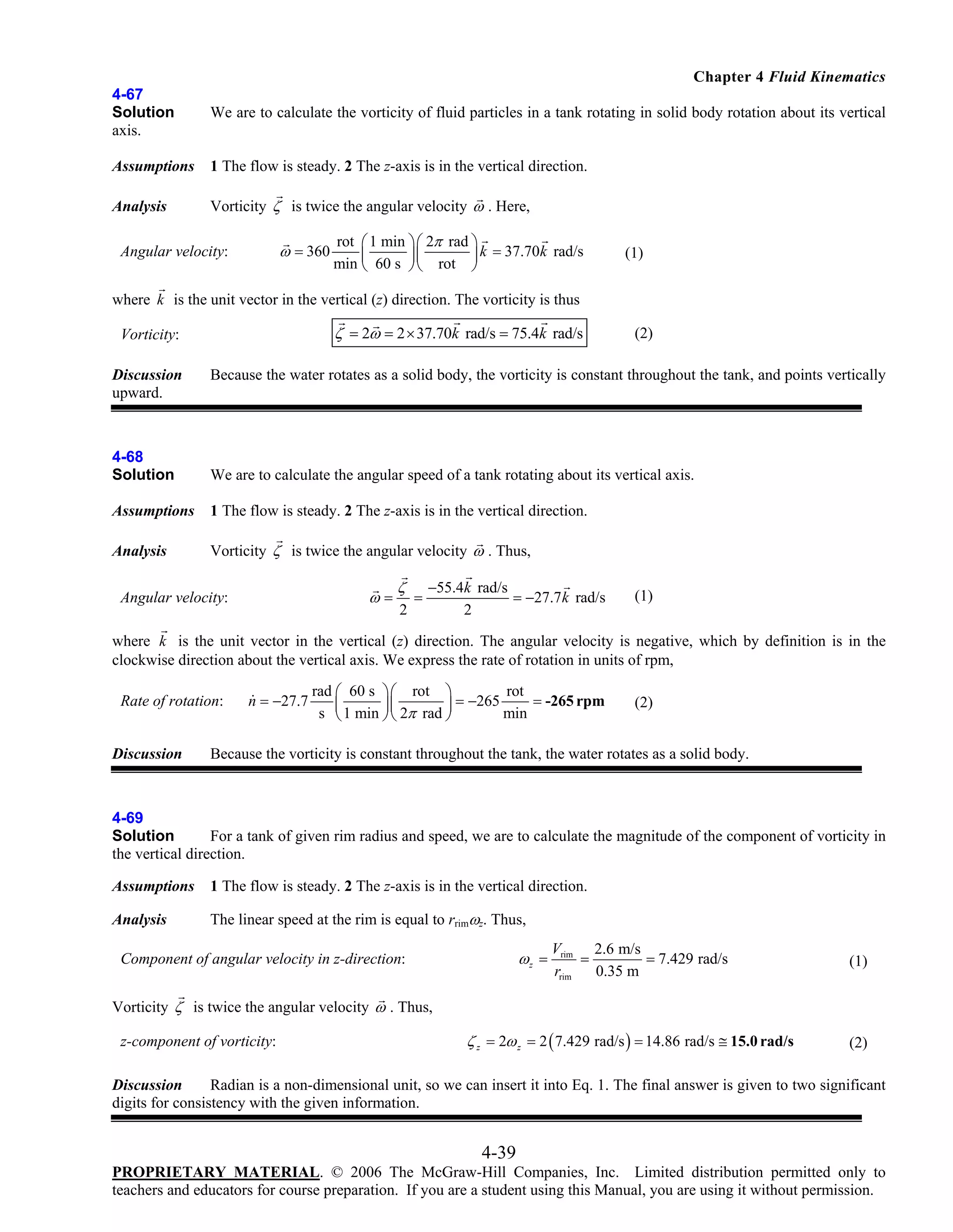 Chapter 4 Fluid Kinematics
4-67
Solution
axis.

We are to calculate the vorticity of fluid particles in a tank rotating in solid body rotation about its vertical

Assumptions

1 The flow is steady. 2 The z-axis is in the vertical direction.

Analysis

Vorticity ζ is twice the angular velocity ω . Here,

ω = 360

Angular velocity:

rot ⎛ 1 min ⎞ ⎛ 2π rad ⎞
k = 37.70k rad/s
min ⎜ 60 s ⎟ ⎜ rot ⎟
⎝
⎠⎝
⎠

(1)

where k is the unit vector in the vertical (z) direction. The vorticity is thus

ζ = 2ω = 2 × 37.70k rad/s = 75.4k rad/s

Vorticity:
Discussion
upward.

(2)

Because the water rotates as a solid body, the vorticity is constant throughout the tank, and points vertically

4-68
Solution

We are to calculate the angular speed of a tank rotating about its vertical axis.

Assumptions

1 The flow is steady. 2 The z-axis is in the vertical direction.

Analysis

Vorticity ζ is twice the angular velocity ω . Thus,

ω=

Angular velocity:

ζ
2

=

−55.4k rad/s
= −27.7 k rad/s
2

(1)

where k is the unit vector in the vertical (z) direction. The angular velocity is negative, which by definition is in the
clockwise direction about the vertical axis. We express the rate of rotation in units of rpm,
Rate of rotation:
Discussion

n = −27.7

rad ⎛ 60 s ⎞⎛ rot ⎞
rot
⎜ 1 min ⎟⎜ 2π rad ⎟ = −265 min = -265 rpm
s ⎝
⎠⎝
⎠

(2)

Because the vorticity is constant throughout the tank, the water rotates as a solid body.

4-69
Solution
For a tank of given rim radius and speed, we are to calculate the magnitude of the component of vorticity in
the vertical direction.
Assumptions

1 The flow is steady. 2 The z-axis is in the vertical direction.

Analysis

The linear speed at the rim is equal to rrimωz. Thus,

ωz =

Component of angular velocity in z-direction:

Vrim 2.6 m/s
=
= 7.429 rad/s
rrim
0.35 m

(1)

Vorticity ζ is twice the angular velocity ω . Thus,

z-component of vorticity:

ζ z = 2ω z = 2 ( 7.429 rad/s ) = 14.86 rad/s ≅ 15.0 rad/s

(2)

Discussion
Radian is a non-dimensional unit, so we can insert it into Eq. 1. The final answer is given to two significant
digits for consistency with the given information.

4-39
PROPRIETARY MATERIAL. © 2006 The McGraw-Hill Companies, Inc. Limited distribution permitted only to
teachers and educators for course preparation. If you are a student using this Manual, you are using it without permission.

 