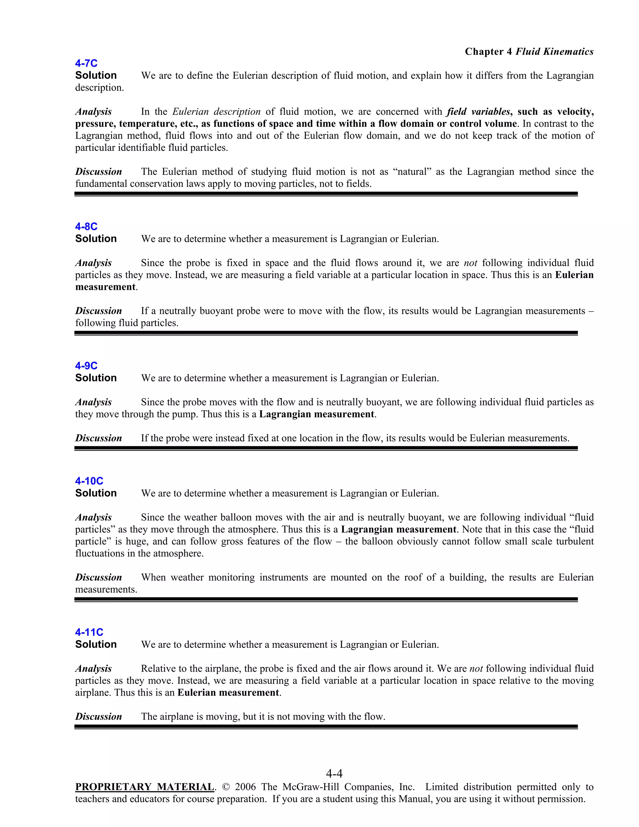 Chapter 4 Fluid Kinematics
4-7C
Solution
description.

We are to define the Eulerian description of fluid motion, and explain how it differs from the Lagrangian

Analysis
In the Eulerian description of fluid motion, we are concerned with field variables, such as velocity,
pressure, temperature, etc., as functions of space and time within a flow domain or control volume. In contrast to the
Lagrangian method, fluid flows into and out of the Eulerian flow domain, and we do not keep track of the motion of
particular identifiable fluid particles.
Discussion
The Eulerian method of studying fluid motion is not as “natural” as the Lagrangian method since the
fundamental conservation laws apply to moving particles, not to fields.

4-8C
Solution

We are to determine whether a measurement is Lagrangian or Eulerian.

Analysis
Since the probe is fixed in space and the fluid flows around it, we are not following individual fluid
particles as they move. Instead, we are measuring a field variable at a particular location in space. Thus this is an Eulerian
measurement.
Discussion
If a neutrally buoyant probe were to move with the flow, its results would be Lagrangian measurements –
following fluid particles.

4-9C
Solution

We are to determine whether a measurement is Lagrangian or Eulerian.

Analysis
Since the probe moves with the flow and is neutrally buoyant, we are following individual fluid particles as
they move through the pump. Thus this is a Lagrangian measurement.
Discussion

If the probe were instead fixed at one location in the flow, its results would be Eulerian measurements.

4-10C
Solution

We are to determine whether a measurement is Lagrangian or Eulerian.

Analysis
Since the weather balloon moves with the air and is neutrally buoyant, we are following individual “fluid
particles” as they move through the atmosphere. Thus this is a Lagrangian measurement. Note that in this case the “fluid
particle” is huge, and can follow gross features of the flow – the balloon obviously cannot follow small scale turbulent
fluctuations in the atmosphere.
Discussion
When weather monitoring instruments are mounted on the roof of a building, the results are Eulerian
measurements.

4-11C
Solution

We are to determine whether a measurement is Lagrangian or Eulerian.

Analysis
Relative to the airplane, the probe is fixed and the air flows around it. We are not following individual fluid
particles as they move. Instead, we are measuring a field variable at a particular location in space relative to the moving
airplane. Thus this is an Eulerian measurement.
Discussion

The airplane is moving, but it is not moving with the flow.

4-4
PROPRIETARY MATERIAL. © 2006 The McGraw-Hill Companies, Inc. Limited distribution permitted only to
teachers and educators for course preparation. If you are a student using this Manual, you are using it without permission.

 