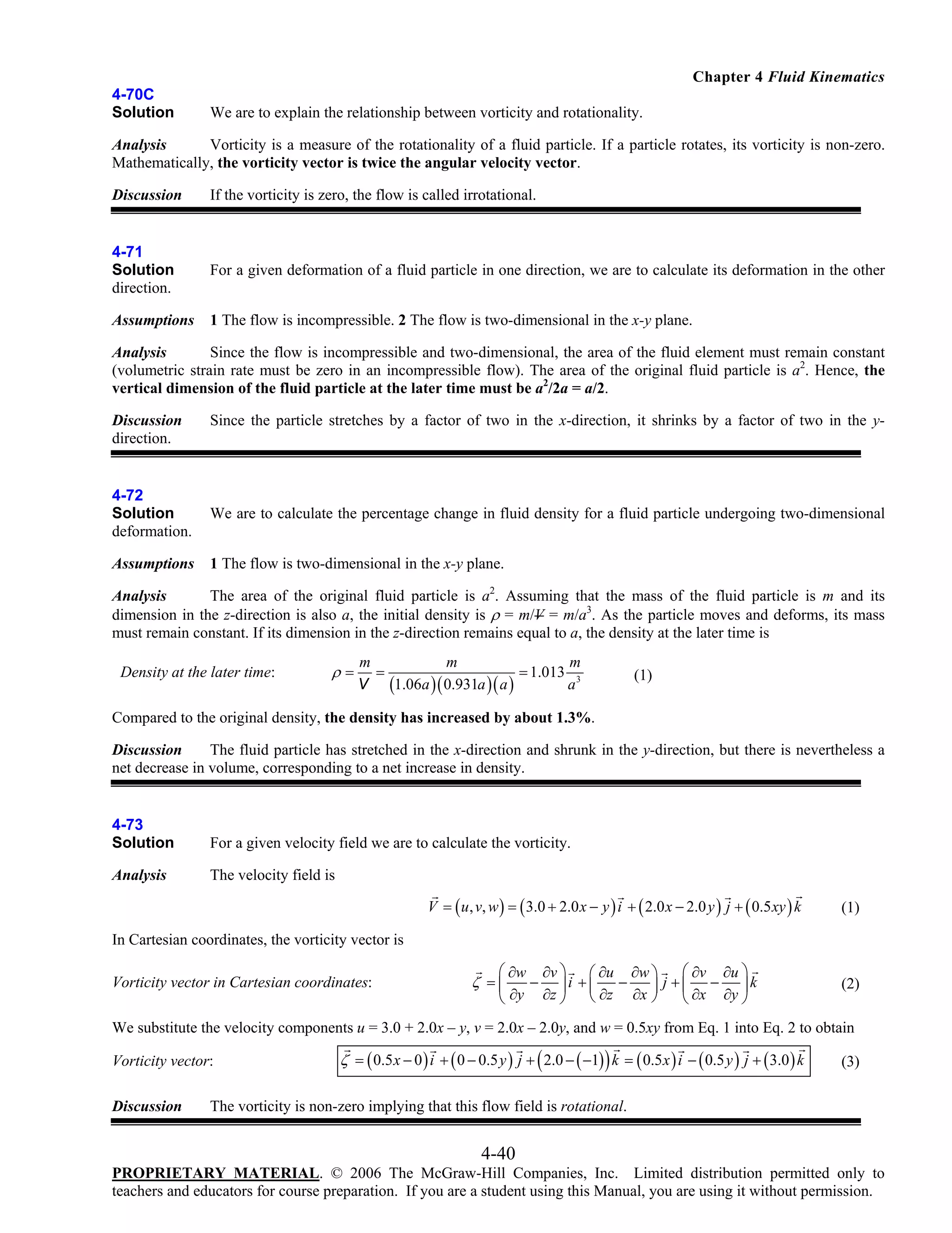 Chapter 4 Fluid Kinematics
4-70C
Solution

We are to explain the relationship between vorticity and rotationality.

Analysis
Vorticity is a measure of the rotationality of a fluid particle. If a particle rotates, its vorticity is non-zero.
Mathematically, the vorticity vector is twice the angular velocity vector.
Discussion

If the vorticity is zero, the flow is called irrotational.

4-71
Solution
direction.

For a given deformation of a fluid particle in one direction, we are to calculate its deformation in the other

Assumptions

1 The flow is incompressible. 2 The flow is two-dimensional in the x-y plane.

Analysis
Since the flow is incompressible and two-dimensional, the area of the fluid element must remain constant
(volumetric strain rate must be zero in an incompressible flow). The area of the original fluid particle is a2. Hence, the
vertical dimension of the fluid particle at the later time must be a2/2a = a/2.
Discussion
direction.

Since the particle stretches by a factor of two in the x-direction, it shrinks by a factor of two in the y-

4-72
Solution
deformation.

We are to calculate the percentage change in fluid density for a fluid particle undergoing two-dimensional

Assumptions

1 The flow is two-dimensional in the x-y plane.

Analysis
The area of the original fluid particle is a2. Assuming that the mass of the fluid particle is m and its
dimension in the z-direction is also a, the initial density is ρ = m/V = m/a3. As the particle moves and deforms, its mass
must remain constant. If its dimension in the z-direction remains equal to a, the density at the later time is

Density at the later time:

ρ=

m
m
m
=
= 1.013 3
a
V (1.06a )( 0.931a )( a )

(1)

Compared to the original density, the density has increased by about 1.3%.
Discussion
The fluid particle has stretched in the x-direction and shrunk in the y-direction, but there is nevertheless a
net decrease in volume, corresponding to a net increase in density.

4-73
Solution

For a given velocity field we are to calculate the vorticity.

Analysis

The velocity field is
V = ( u , v, w ) = ( 3.0 + 2.0 x − y ) i + ( 2.0 x − 2.0 y ) j + ( 0.5 xy ) k

(1)

In Cartesian coordinates, the vorticity vector is

Vorticity vector in Cartesian coordinates:

⎛ ∂w ∂v ⎞ ⎛ ∂u ∂w ⎞
⎛ ∂v ∂u ⎞
− ⎟i + ⎜
−
⎟ j + ⎜ ∂x − ∂y ⎟ k
⎝ ∂y ∂z ⎠ ⎝ ∂z ∂x ⎠
⎝
⎠

ζ =⎜

(2)

We substitute the velocity components u = 3.0 + 2.0x – y, v = 2.0x – 2.0y, and w = 0.5xy from Eq. 1 into Eq. 2 to obtain

Vorticity vector:
Discussion

ζ = ( 0.5 x − 0 ) i + ( 0 − 0.5 y ) j + ( 2.0 − ( −1) ) k = ( 0.5 x ) i − ( 0.5 y ) j + ( 3.0 ) k

(3)

The vorticity is non-zero implying that this flow field is rotational.

4-40
PROPRIETARY MATERIAL. © 2006 The McGraw-Hill Companies, Inc. Limited distribution permitted only to
teachers and educators for course preparation. If you are a student using this Manual, you are using it without permission.

 
