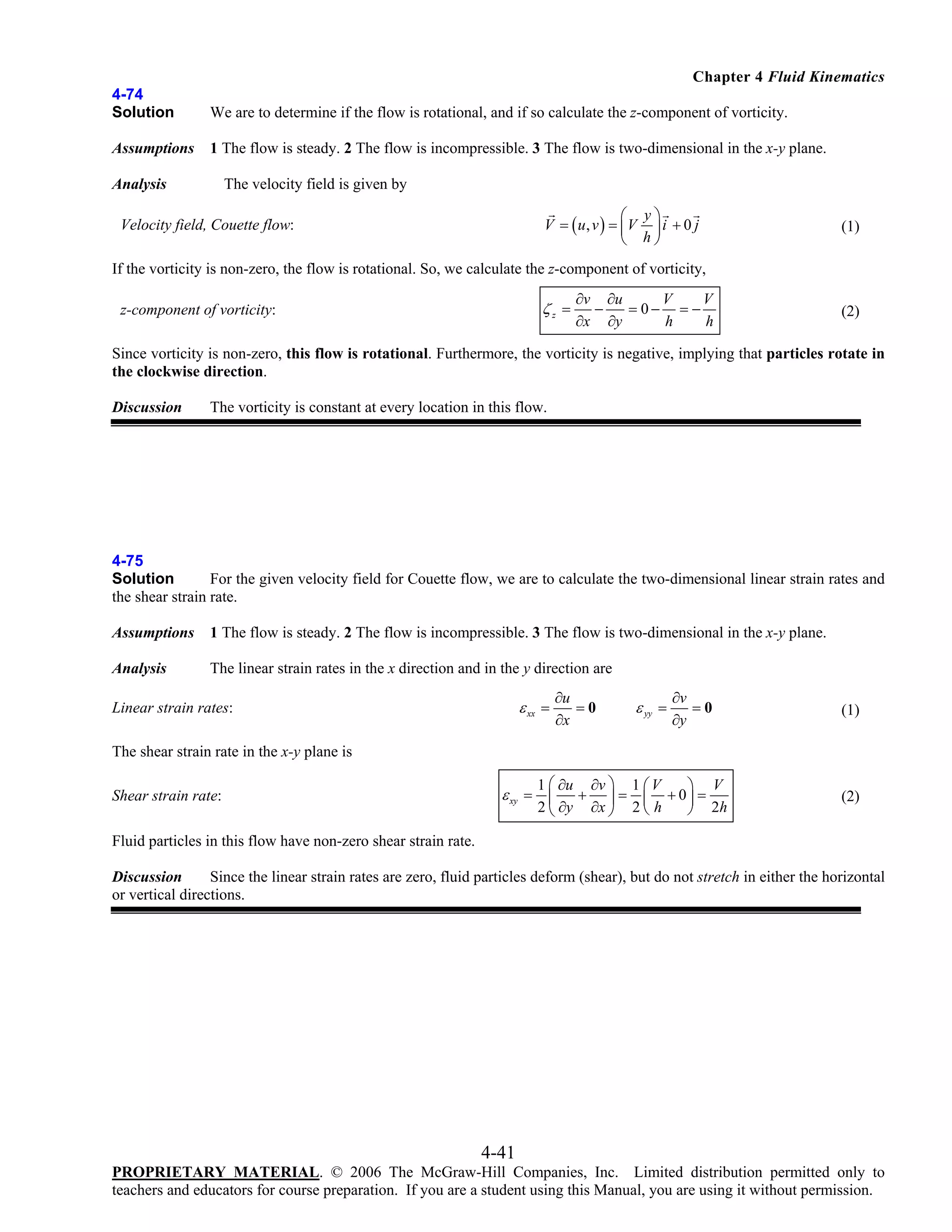 Chapter 4 Fluid Kinematics
4-74
Solution

We are to determine if the flow is rotational, and if so calculate the z-component of vorticity.

Assumptions

1 The flow is steady. 2 The flow is incompressible. 3 The flow is two-dimensional in the x-y plane.

The velocity field is given by

Analysis

⎛ y⎞
V = ( u, v ) = ⎜ V ⎟ i + 0 j
⎝ h⎠

Velocity field, Couette flow:

(1)

If the vorticity is non-zero, the flow is rotational. So, we calculate the z-component of vorticity,

ζz =

z-component of vorticity:

∂v ∂u
V
V
−
= 0− = −
∂x ∂y
h
h

(2)

Since vorticity is non-zero, this flow is rotational. Furthermore, the vorticity is negative, implying that particles rotate in
the clockwise direction.
Discussion

The vorticity is constant at every location in this flow.

4-75
Solution
For the given velocity field for Couette flow, we are to calculate the two-dimensional linear strain rates and
the shear strain rate.
Assumptions

1 The flow is steady. 2 The flow is incompressible. 3 The flow is two-dimensional in the x-y plane.

Analysis

The linear strain rates in the x direction and in the y direction are

ε xx =

Linear strain rates:

∂u
=0
∂x

ε yy =

∂v
=0
∂y

(1)

The shear strain rate in the x-y plane is
Shear strain rate:

1 ⎛ ∂u ∂v ⎞ 1 ⎛ V
⎞ V
+ ⎟ = ⎜ + 0⎟ =
2 ⎝ ∂y ∂x ⎠ 2 ⎝ h
⎠ 2h

ε xy = ⎜

(2)

Fluid particles in this flow have non-zero shear strain rate.
Discussion
Since the linear strain rates are zero, fluid particles deform (shear), but do not stretch in either the horizontal
or vertical directions.

4-41
PROPRIETARY MATERIAL. © 2006 The McGraw-Hill Companies, Inc. Limited distribution permitted only to
teachers and educators for course preparation. If you are a student using this Manual, you are using it without permission.

 