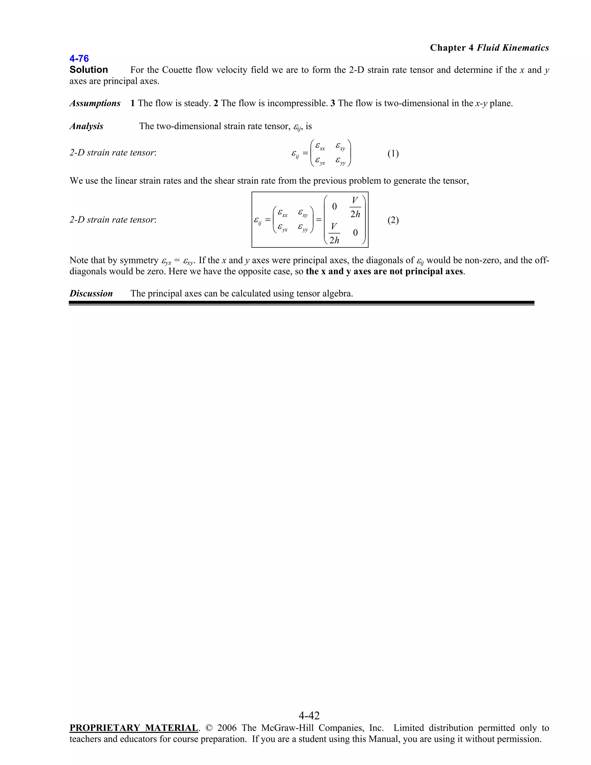 Chapter 4 Fluid Kinematics
4-76
Solution
For the Couette flow velocity field we are to form the 2-D strain rate tensor and determine if the x and y
axes are principal axes.
Assumptions
Analysis

1 The flow is steady. 2 The flow is incompressible. 3 The flow is two-dimensional in the x-y plane.

The two-dimensional strain rate tensor, εij, is
⎛ ε xx

ε xy ⎞
⎟
ε yx ε yy ⎠
⎝

ε ij = ⎜

2-D strain rate tensor:

(1)

We use the linear strain rates and the shear strain rate from the previous problem to generate the tensor,

2-D strain rate tensor:

⎛ ε xx
ε ij = ⎜
⎝ ε yx

⎛

ε xy ⎞ ⎜ 0
⎟=⎜
ε yy ⎠ ⎜ V

⎜
⎝ 2h

V ⎞
2h ⎟
⎟
⎟
0 ⎟
⎠

(2)

Note that by symmetry εyx = εxy. If the x and y axes were principal axes, the diagonals of εij would be non-zero, and the offdiagonals would be zero. Here we have the opposite case, so the x and y axes are not principal axes.
Discussion

The principal axes can be calculated using tensor algebra.

4-42
PROPRIETARY MATERIAL. © 2006 The McGraw-Hill Companies, Inc. Limited distribution permitted only to
teachers and educators for course preparation. If you are a student using this Manual, you are using it without permission.

 
