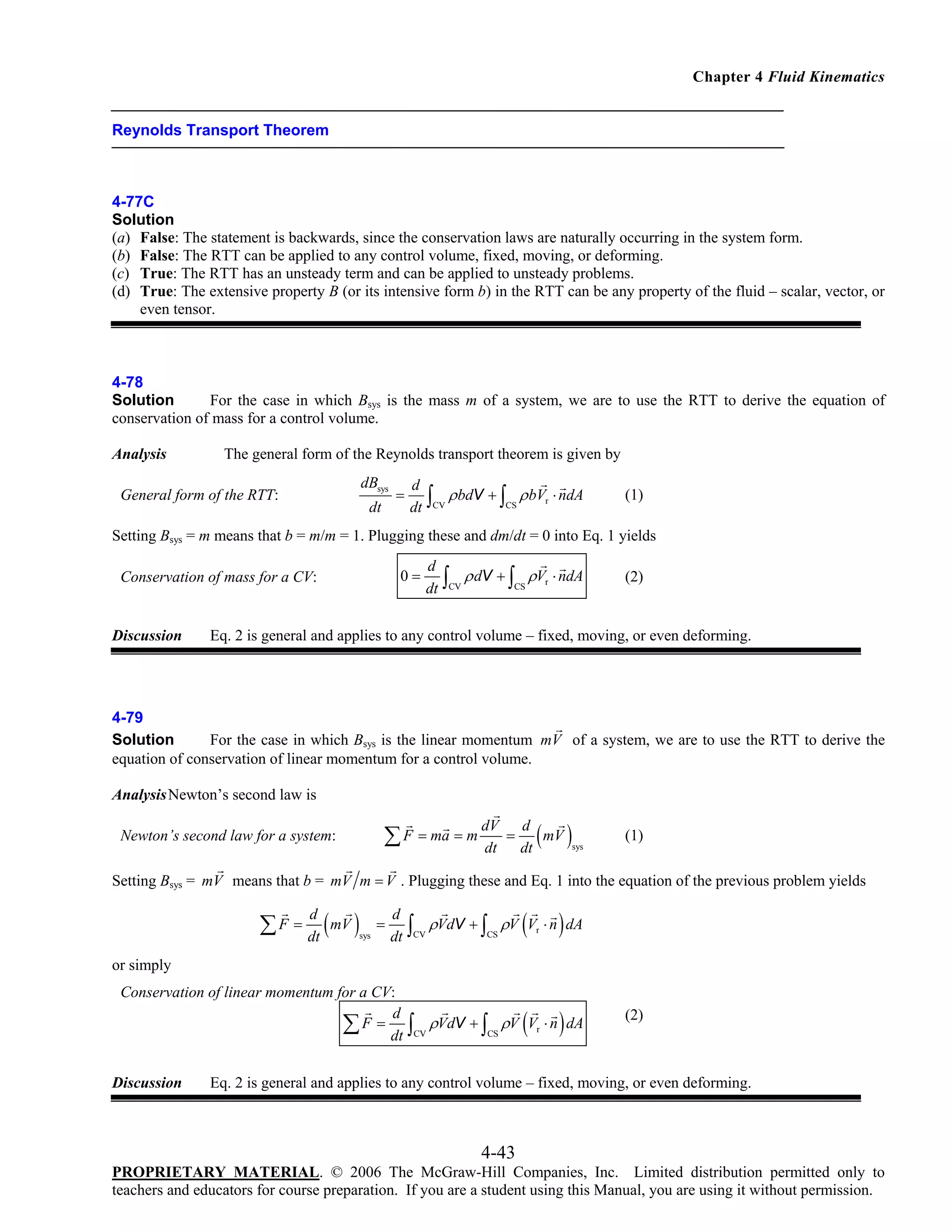 Chapter 4 Fluid Kinematics

Reynolds Transport Theorem

4-77C
Solution
(a) False: The statement is backwards, since the conservation laws are naturally occurring in the system form.
(b) False: The RTT can be applied to any control volume, fixed, moving, or deforming.
(c) True: The RTT has an unsteady term and can be applied to unsteady problems.
(d) True: The extensive property B (or its intensive form b) in the RTT can be any property of the fluid – scalar, vector, or
even tensor.

4-78
Solution
For the case in which Bsys is the mass m of a system, we are to use the RTT to derive the equation of
conservation of mass for a control volume.
Analysis

The general form of the Reynolds transport theorem is given by
dBsys

General form of the RTT:

dt

=

d
dt

∫

CV

ρ bdV + ∫ ρ bVr ⋅ ndA
CS

(1)

Setting Bsys = m means that b = m/m = 1. Plugging these and dm/dt = 0 into Eq. 1 yields
0=

Conservation of mass for a CV:

Discussion

d
dt

∫

CV

ρ dV + ∫ ρVr ⋅ ndA
CS

(2)

Eq. 2 is general and applies to any control volume – fixed, moving, or even deforming.

4-79
Solution
For the case in which Bsys is the linear momentum mV of a system, we are to use the RTT to derive the
equation of conservation of linear momentum for a control volume.
Analysis Newton’s second law is
dV

∑ F = ma = m dt

Newton’s second law for a system:

=

( )

d
mV
dt

sys

(1)

Setting Bsys = mV means that b = mV m = V . Plugging these and Eq. 1 into the equation of the previous problem yields

∑ F = dt ( mV )
d

(

)

(

)

d
dt

∫

ρVdV + ∫ ρV Vr ⋅ n dA

Conservation of linear momentum for a CV:
d
∑ F = dt

∫

ρVdV + ∫ ρV Vr ⋅ n dA

sys

=

CV

CS

or simply

Discussion

CV

CS

(2)

Eq. 2 is general and applies to any control volume – fixed, moving, or even deforming.

4-43
PROPRIETARY MATERIAL. © 2006 The McGraw-Hill Companies, Inc. Limited distribution permitted only to
teachers and educators for course preparation. If you are a student using this Manual, you are using it without permission.

 