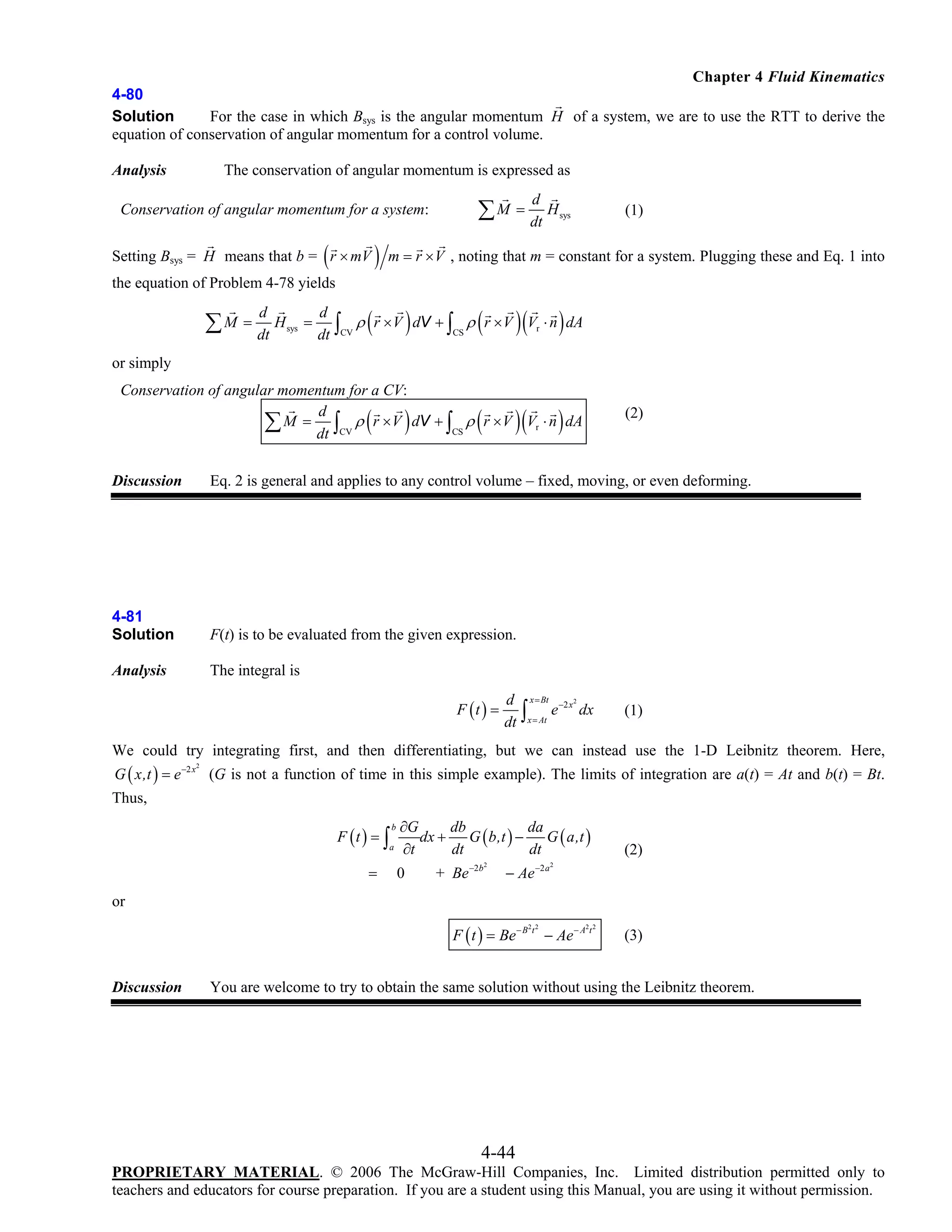 Chapter 4 Fluid Kinematics
4-80
Solution
For the case in which Bsys is the angular momentum H of a system, we are to use the RTT to derive the
equation of conservation of angular momentum for a control volume.

The conservation of angular momentum is expressed as

Analysis

d

∑ M = dt H

Conservation of angular momentum for a system:

(

Setting Bsys = H means that b = r × mV

)

(1)

sys

m = r × V , noting that m = constant for a system. Plugging these and Eq. 1 into

the equation of Problem 4-78 yields
d

∑ M = dt H

sys

=

d
dt

∫

CV

(

)

(

)(

)

ρ r × V dV + ∫ ρ r × V Vr ⋅ n dA
CS

or simply
Conservation of angular momentum for a CV:
d
∑ M = dt ∫CV ρ r × V dV + ∫CS ρ r × V Vr ⋅ n dA

(

)

(

)(

)

(2)

Discussion

Eq. 2 is general and applies to any control volume – fixed, moving, or even deforming.

4-81
Solution

F(t) is to be evaluated from the given expression.

Analysis

The integral is
F (t ) =

d
dt

∫

x = Bt
x = At

e −2 x dx
2

(1)

We could try integrating first, and then differentiating, but we can instead use the 1-D Leibnitz theorem. Here,
G ( x,t ) = e −2 x (G is not a function of time in this simple example). The limits of integration are a(t) = At and b(t) = Bt.
2

Thus,
F (t ) = ∫

b

a

=

∂G
db
da
dx + G ( b,t ) −
G ( a,t )
∂t
dt
dt

0

+ Be

−2 b 2

− Ae

(2)

−2 a 2

or

F ( t ) = Be − B t − Ae− A t
2 2

Discussion

2 2

(3)

You are welcome to try to obtain the same solution without using the Leibnitz theorem.

4-44
PROPRIETARY MATERIAL. © 2006 The McGraw-Hill Companies, Inc. Limited distribution permitted only to
teachers and educators for course preparation. If you are a student using this Manual, you are using it without permission.

 