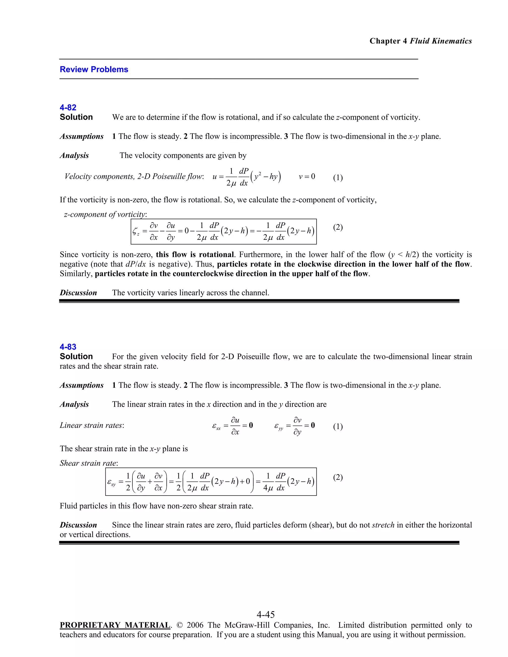 Chapter 4 Fluid Kinematics

Review Problems

4-82
Solution

We are to determine if the flow is rotational, and if so calculate the z-component of vorticity.

Assumptions

1 The flow is steady. 2 The flow is incompressible. 3 The flow is two-dimensional in the x-y plane.

The velocity components are given by

Analysis

Velocity components, 2-D Poiseuille flow:

u=

(

1 dP 2
y − hy
2 μ dx

)

v=0

(1)

If the vorticity is non-zero, the flow is rotational. So, we calculate the z-component of vorticity,
z-component of vorticity:

ζz =

∂v ∂u
1 dP
1 dP
−
= 0−
(2 y − h) = −
(2 y − h)
∂x ∂y
2 μ dx
2 μ dx

(2)

Since vorticity is non-zero, this flow is rotational. Furthermore, in the lower half of the flow (y < h/2) the vorticity is
negative (note that dP/dx is negative). Thus, particles rotate in the clockwise direction in the lower half of the flow.
Similarly, particles rotate in the counterclockwise direction in the upper half of the flow.
Discussion

The vorticity varies linearly across the channel.

4-83
Solution
For the given velocity field for 2-D Poiseuille flow, we are to calculate the two-dimensional linear strain
rates and the shear strain rate.
Assumptions

1 The flow is steady. 2 The flow is incompressible. 3 The flow is two-dimensional in the x-y plane.

Analysis

The linear strain rates in the x direction and in the y direction are
∂v
=0
∂y

(1)

⎞ 1 dP
1 ⎛ ∂u ∂v ⎞ 1 ⎛ 1 dP
+ ⎟= ⎜
(2 y − h) + 0⎟ =
( 2 y − h)
2 ⎝ ∂y ∂x ⎠ 2 ⎝ 2 μ dx
⎠ 4μ dx

(2)

ε xx =

Linear strain rates:

∂u
=0
∂x

ε yy =

The shear strain rate in the x-y plane is
Shear strain rate:

ε xy = ⎜

Fluid particles in this flow have non-zero shear strain rate.
Discussion
Since the linear strain rates are zero, fluid particles deform (shear), but do not stretch in either the horizontal
or vertical directions.

4-45
PROPRIETARY MATERIAL. © 2006 The McGraw-Hill Companies, Inc. Limited distribution permitted only to
teachers and educators for course preparation. If you are a student using this Manual, you are using it without permission.

 