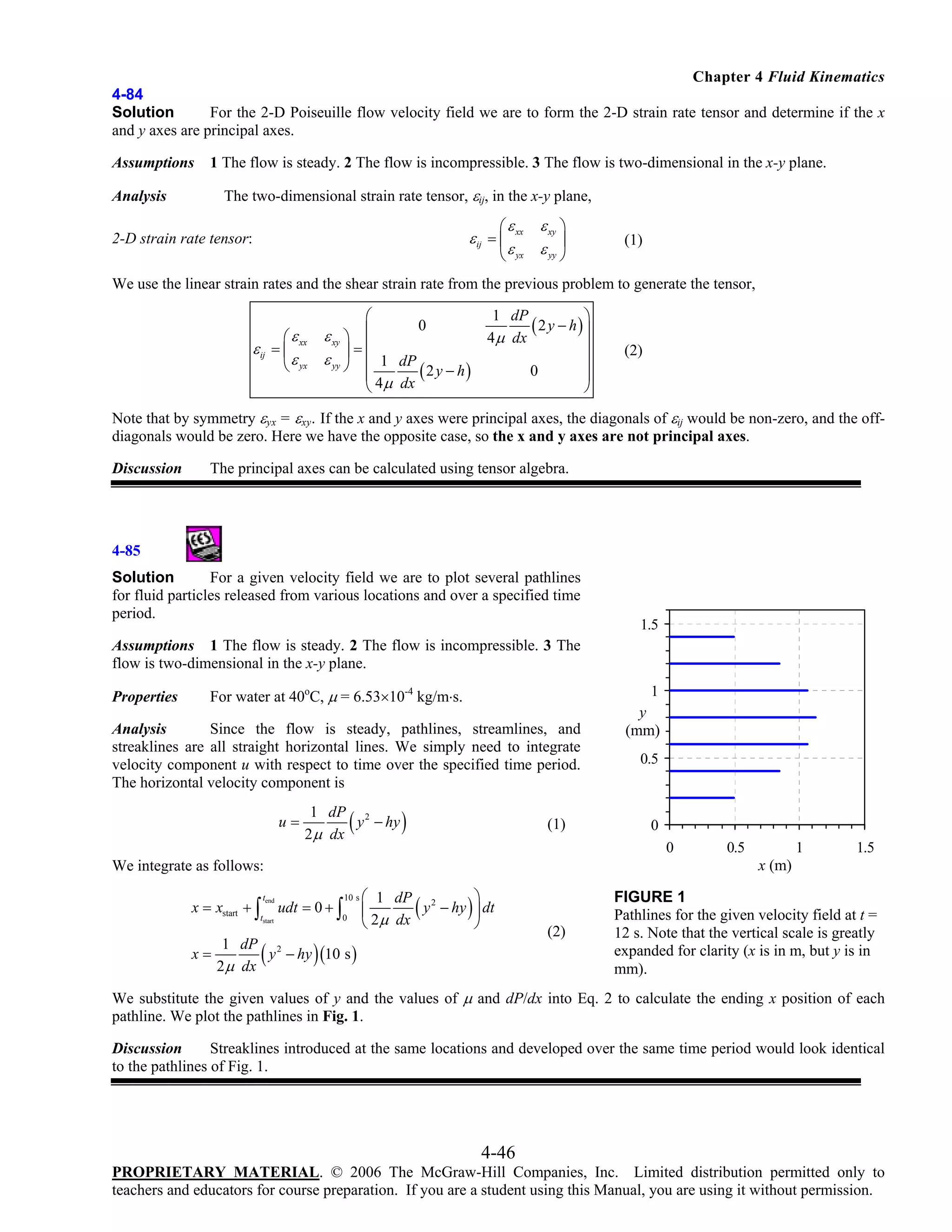 Chapter 4 Fluid Kinematics
4-84
Solution
For the 2-D Poiseuille flow velocity field we are to form the 2-D strain rate tensor and determine if the x
and y axes are principal axes.
Assumptions
Analysis

1 The flow is steady. 2 The flow is incompressible. 3 The flow is two-dimensional in the x-y plane.

The two-dimensional strain rate tensor, εij, in the x-y plane,
⎛ ε xx

ε xy ⎞
⎟
ε yx ε yy ⎠
⎝

ε ij = ⎜

2-D strain rate tensor:

(1)

We use the linear strain rates and the shear strain rate from the previous problem to generate the tensor,
⎛

1 dP

(2 y − h)⎞
⎟

ε xy ⎞ ⎜
4 μ dx
⎟=⎜
ε yy ⎠ ⎜ 1 dP
0
( 2 y − h)
⎜
⎝ 4μ dx

⎛ ε xx
ε ij = ⎜
⎝ ε yx

0

⎟
⎟
⎟
⎠

(2)

Note that by symmetry εyx = εxy. If the x and y axes were principal axes, the diagonals of εij would be non-zero, and the offdiagonals would be zero. Here we have the opposite case, so the x and y axes are not principal axes.
Discussion

The principal axes can be calculated using tensor algebra.

4-85
Solution
For a given velocity field we are to plot several pathlines
for fluid particles released from various locations and over a specified time
period.

1.5

Assumptions 1 The flow is steady. 2 The flow is incompressible. 3 The
flow is two-dimensional in the x-y plane.
Properties

For water at 40oC, μ = 6.53×10-4 kg/m⋅s.

1

Analysis
Since the flow is steady, pathlines, streamlines, and
streaklines are all straight horizontal lines. We simply need to integrate
velocity component u with respect to time over the specified time period.
The horizontal velocity component is
u=

(

1 dP 2
y − hy
2μ dx

)

(1)

tend

tstart

(

0.5

0
0

0.5

1

1.5

x (m)

We integrate as follows:
x = xstart + ∫

y
(mm)

udt = 0 + ∫

10 s

0

⎛ 1 dP 2
⎞
y − hy ⎟ dt
⎜
⎝ 2μ dx
⎠

(

)

)

1 dP 2
x=
y − hy (10 s )
2 μ dx

(2)

FIGURE 1
Pathlines for the given velocity field at t =
12 s. Note that the vertical scale is greatly
expanded for clarity (x is in m, but y is in
mm).

We substitute the given values of y and the values of μ and dP/dx into Eq. 2 to calculate the ending x position of each
pathline. We plot the pathlines in Fig. 1.
Discussion
Streaklines introduced at the same locations and developed over the same time period would look identical
to the pathlines of Fig. 1.

4-46
PROPRIETARY MATERIAL. © 2006 The McGraw-Hill Companies, Inc. Limited distribution permitted only to
teachers and educators for course preparation. If you are a student using this Manual, you are using it without permission.

 