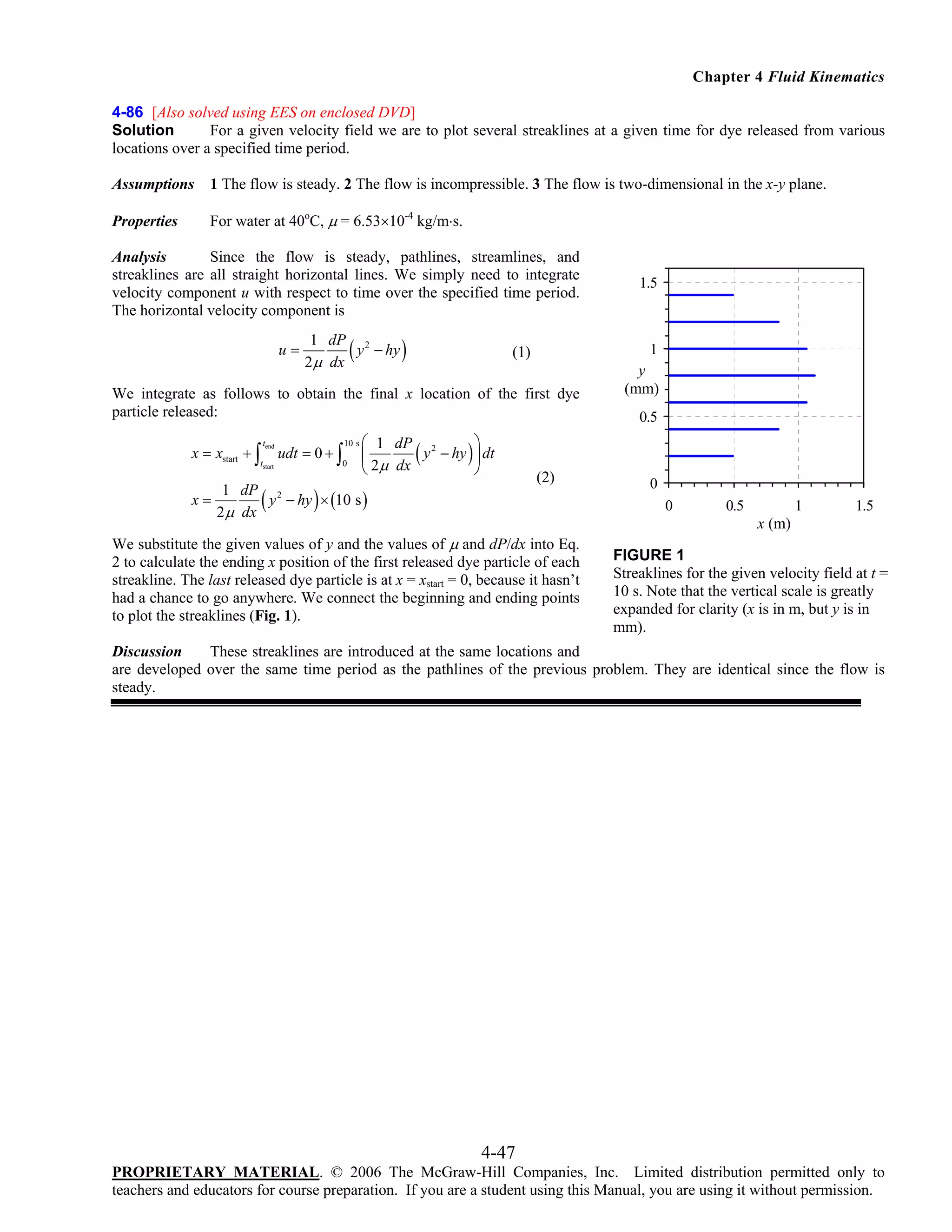 Chapter 4 Fluid Kinematics
4-86 [Also solved using EES on enclosed DVD]
Solution
For a given velocity field we are to plot several streaklines at a given time for dye released from various
locations over a specified time period.
Assumptions

1 The flow is steady. 2 The flow is incompressible. 3 The flow is two-dimensional in the x-y plane.

Properties

For water at 40oC, μ = 6.53×10-4 kg/m⋅s.

Analysis
Since the flow is steady, pathlines, streamlines, and
streaklines are all straight horizontal lines. We simply need to integrate
velocity component u with respect to time over the specified time period.
The horizontal velocity component is
u=

(

1 dP 2
y − hy
2μ dx

)

1

(1)

We integrate as follows to obtain the final x location of the first dye
particle released:
x = xstart + ∫

tend

tstart

(

udt = 0 + ∫

10 s

0

⎛ 1 dP 2
⎞
y − hy ⎟ dt
⎜
⎝ 2μ dx
⎠

(

1.5

y
(mm)
0.5

)

)

1 dP 2
x=
y − hy × (10 s )
2 μ dx

(2)

0
0

0.5

1

1.5

x (m)

We substitute the given values of y and the values of μ and dP/dx into Eq.
2 to calculate the ending x position of the first released dye particle of each
streakline. The last released dye particle is at x = xstart = 0, because it hasn’t
had a chance to go anywhere. We connect the beginning and ending points
to plot the streaklines (Fig. 1).

FIGURE 1
Streaklines for the given velocity field at t =
10 s. Note that the vertical scale is greatly
expanded for clarity (x is in m, but y is in
mm).

Discussion
These streaklines are introduced at the same locations and
are developed over the same time period as the pathlines of the previous problem. They are identical since the flow is
steady.

4-47
PROPRIETARY MATERIAL. © 2006 The McGraw-Hill Companies, Inc. Limited distribution permitted only to
teachers and educators for course preparation. If you are a student using this Manual, you are using it without permission.

 