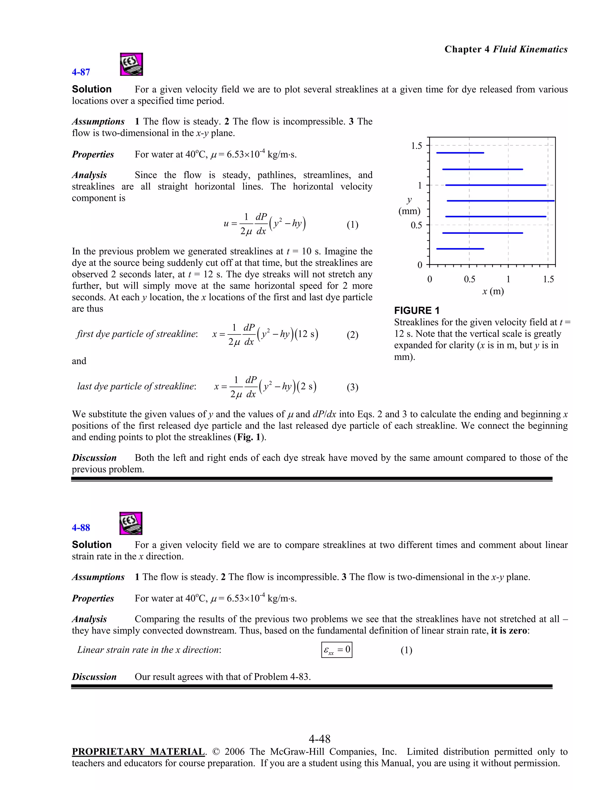 Chapter 4 Fluid Kinematics
4-87
Solution
For a given velocity field we are to plot several streaklines at a given time for dye released from various
locations over a specified time period.
Assumptions 1 The flow is steady. 2 The flow is incompressible. 3 The
flow is two-dimensional in the x-y plane.
Properties

1.5

For water at 40oC, μ = 6.53×10-4 kg/m⋅s.

Analysis
Since the flow is steady, pathlines, streamlines, and
streaklines are all straight horizontal lines. The horizontal velocity
component is
u=

(

1 dP 2
y − hy
2μ dx

)

(1)

In the previous problem we generated streaklines at t = 10 s. Imagine the
dye at the source being suddenly cut off at that time, but the streaklines are
observed 2 seconds later, at t = 12 s. The dye streaks will not stretch any
further, but will simply move at the same horizontal speed for 2 more
seconds. At each y location, the x locations of the first and last dye particle
are thus
first dye particle of streakline:

(

)

(2)

(

)

0
0

0.5

1

1.5

x (m)
FIGURE 1
Streaklines for the given velocity field at t =
12 s. Note that the vertical scale is greatly
expanded for clarity (x is in m, but y is in
mm).

(3)

x=

1 dP 2
y − hy (12 s )
2 μ dx

x=

1 dP 2
y − hy ( 2 s )
2μ dx

and
last dye particle of streakline:

1
y
(mm)
0.5

We substitute the given values of y and the values of μ and dP/dx into Eqs. 2 and 3 to calculate the ending and beginning x
positions of the first released dye particle and the last released dye particle of each streakline. We connect the beginning
and ending points to plot the streaklines (Fig. 1).
Discussion
Both the left and right ends of each dye streak have moved by the same amount compared to those of the
previous problem.

4-88
Solution
For a given velocity field we are to compare streaklines at two different times and comment about linear
strain rate in the x direction.
Assumptions

1 The flow is steady. 2 The flow is incompressible. 3 The flow is two-dimensional in the x-y plane.

Properties

For water at 40oC, μ = 6.53×10-4 kg/m⋅s.

Analysis
Comparing the results of the previous two problems we see that the streaklines have not stretched at all –
they have simply convected downstream. Thus, based on the fundamental definition of linear strain rate, it is zero:

ε xx = 0

Linear strain rate in the x direction:
Discussion

(1)

Our result agrees with that of Problem 4-83.

4-48
PROPRIETARY MATERIAL. © 2006 The McGraw-Hill Companies, Inc. Limited distribution permitted only to
teachers and educators for course preparation. If you are a student using this Manual, you are using it without permission.

 
