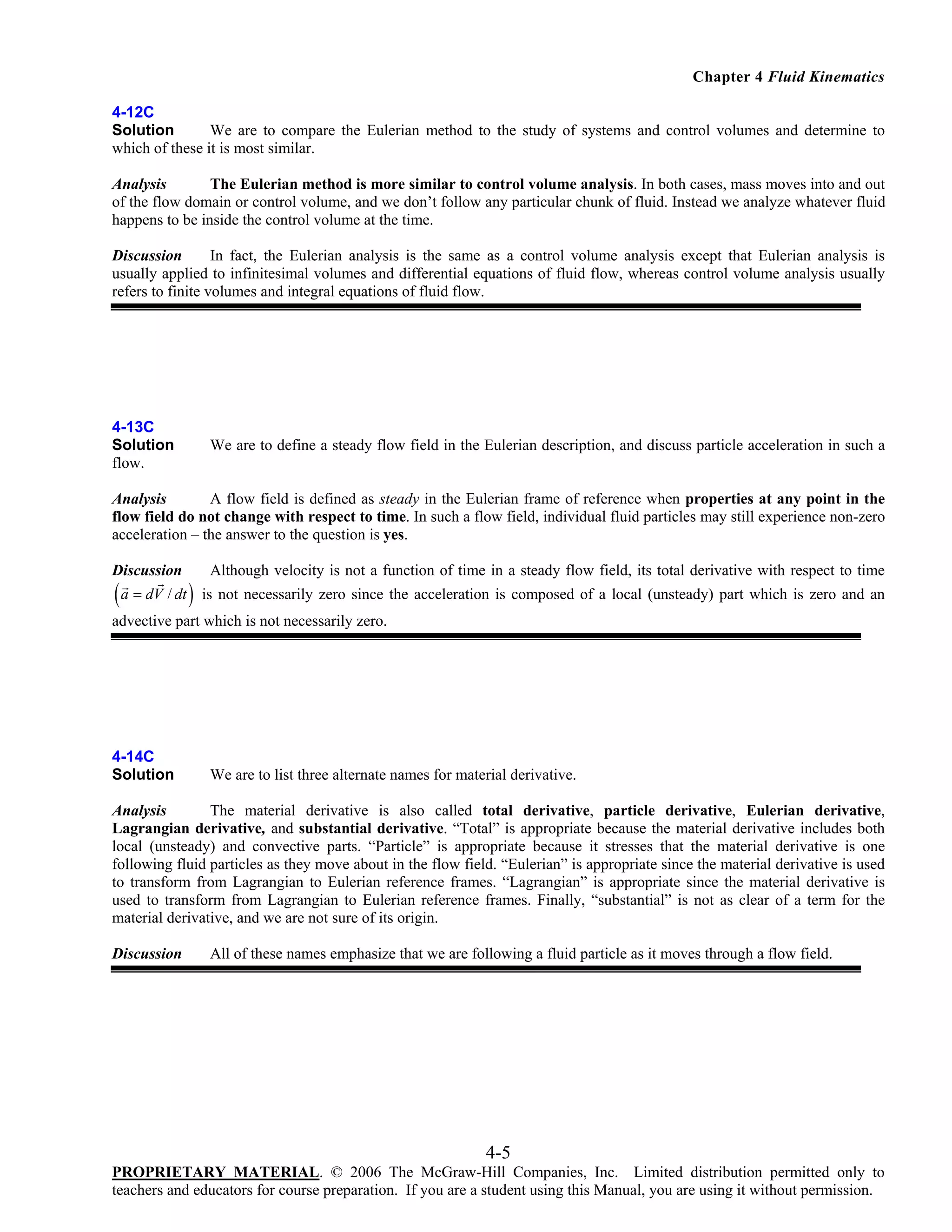 Chapter 4 Fluid Kinematics
4-12C
Solution
We are to compare the Eulerian method to the study of systems and control volumes and determine to
which of these it is most similar.
Analysis
The Eulerian method is more similar to control volume analysis. In both cases, mass moves into and out
of the flow domain or control volume, and we don’t follow any particular chunk of fluid. Instead we analyze whatever fluid
happens to be inside the control volume at the time.
Discussion
In fact, the Eulerian analysis is the same as a control volume analysis except that Eulerian analysis is
usually applied to infinitesimal volumes and differential equations of fluid flow, whereas control volume analysis usually
refers to finite volumes and integral equations of fluid flow.

4-13C
Solution
flow.

We are to define a steady flow field in the Eulerian description, and discuss particle acceleration in such a

Analysis
A flow field is defined as steady in the Eulerian frame of reference when properties at any point in the
flow field do not change with respect to time. In such a flow field, individual fluid particles may still experience non-zero
acceleration – the answer to the question is yes.
Discussion

( a = dV / dt )

Although velocity is not a function of time in a steady flow field, its total derivative with respect to time
is not necessarily zero since the acceleration is composed of a local (unsteady) part which is zero and an

advective part which is not necessarily zero.

4-14C
Solution

We are to list three alternate names for material derivative.

Analysis
The material derivative is also called total derivative, particle derivative, Eulerian derivative,
Lagrangian derivative, and substantial derivative. “Total” is appropriate because the material derivative includes both
local (unsteady) and convective parts. “Particle” is appropriate because it stresses that the material derivative is one
following fluid particles as they move about in the flow field. “Eulerian” is appropriate since the material derivative is used
to transform from Lagrangian to Eulerian reference frames. “Lagrangian” is appropriate since the material derivative is
used to transform from Lagrangian to Eulerian reference frames. Finally, “substantial” is not as clear of a term for the
material derivative, and we are not sure of its origin.
Discussion

All of these names emphasize that we are following a fluid particle as it moves through a flow field.

4-5
PROPRIETARY MATERIAL. © 2006 The McGraw-Hill Companies, Inc. Limited distribution permitted only to
teachers and educators for course preparation. If you are a student using this Manual, you are using it without permission.

 