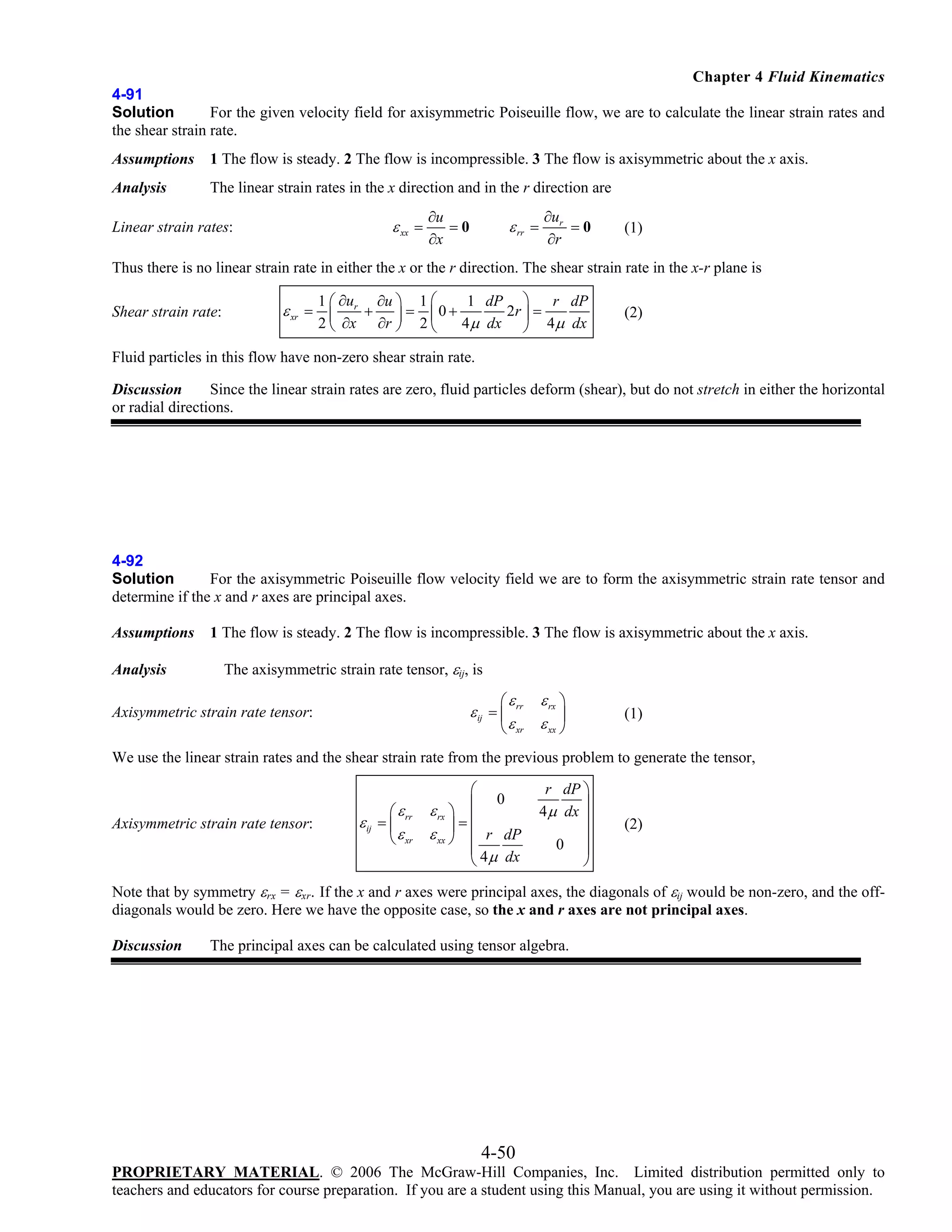 Chapter 4 Fluid Kinematics
4-91
Solution
For the given velocity field for axisymmetric Poiseuille flow, we are to calculate the linear strain rates and
the shear strain rate.
Assumptions

1 The flow is steady. 2 The flow is incompressible. 3 The flow is axisymmetric about the x axis.

Analysis

The linear strain rates in the x direction and in the r direction are

ε xx =

Linear strain rates:

∂u
=0
∂x

ε rr =

∂ur
=0
∂r

(1)

Thus there is no linear strain rate in either the x or the r direction. The shear strain rate in the x-r plane is
Shear strain rate:

1 ⎛ ∂u

∂u ⎞

1⎛

1 dP

⎞

r dP

ε xr = ⎜ r + ⎟ = ⎜ 0 +
2r ⎟ =
2 ⎝ ∂x ∂r ⎠ 2 ⎝
4 μ dx ⎠ 4μ dx

(2)

Fluid particles in this flow have non-zero shear strain rate.
Discussion
Since the linear strain rates are zero, fluid particles deform (shear), but do not stretch in either the horizontal
or radial directions.

4-92
Solution
For the axisymmetric Poiseuille flow velocity field we are to form the axisymmetric strain rate tensor and
determine if the x and r axes are principal axes.
Assumptions
Analysis

1 The flow is steady. 2 The flow is incompressible. 3 The flow is axisymmetric about the x axis.

The axisymmetric strain rate tensor, εij, is
⎛ ε rr

ε ij = ⎜

Axisymmetric strain rate tensor:

⎝ ε xr

ε rx ⎞
⎟
ε xx ⎠

(1)

We use the linear strain rates and the shear strain rate from the previous problem to generate the tensor,

Axisymmetric strain rate tensor:

⎛ ε rr

ε ij = ⎜

⎝ ε xr

⎛
0
ε rx ⎞ ⎜
=⎜
⎟
ε xx ⎠ ⎜ r dP
⎜
⎝ 4 μ dx

r dP ⎞
4 μ dx ⎟
⎟
⎟
0 ⎟
⎠

(2)

Note that by symmetry εrx = εxr. If the x and r axes were principal axes, the diagonals of εij would be non-zero, and the offdiagonals would be zero. Here we have the opposite case, so the x and r axes are not principal axes.
Discussion

The principal axes can be calculated using tensor algebra.

4-50
PROPRIETARY MATERIAL. © 2006 The McGraw-Hill Companies, Inc. Limited distribution permitted only to
teachers and educators for course preparation. If you are a student using this Manual, you are using it without permission.

 