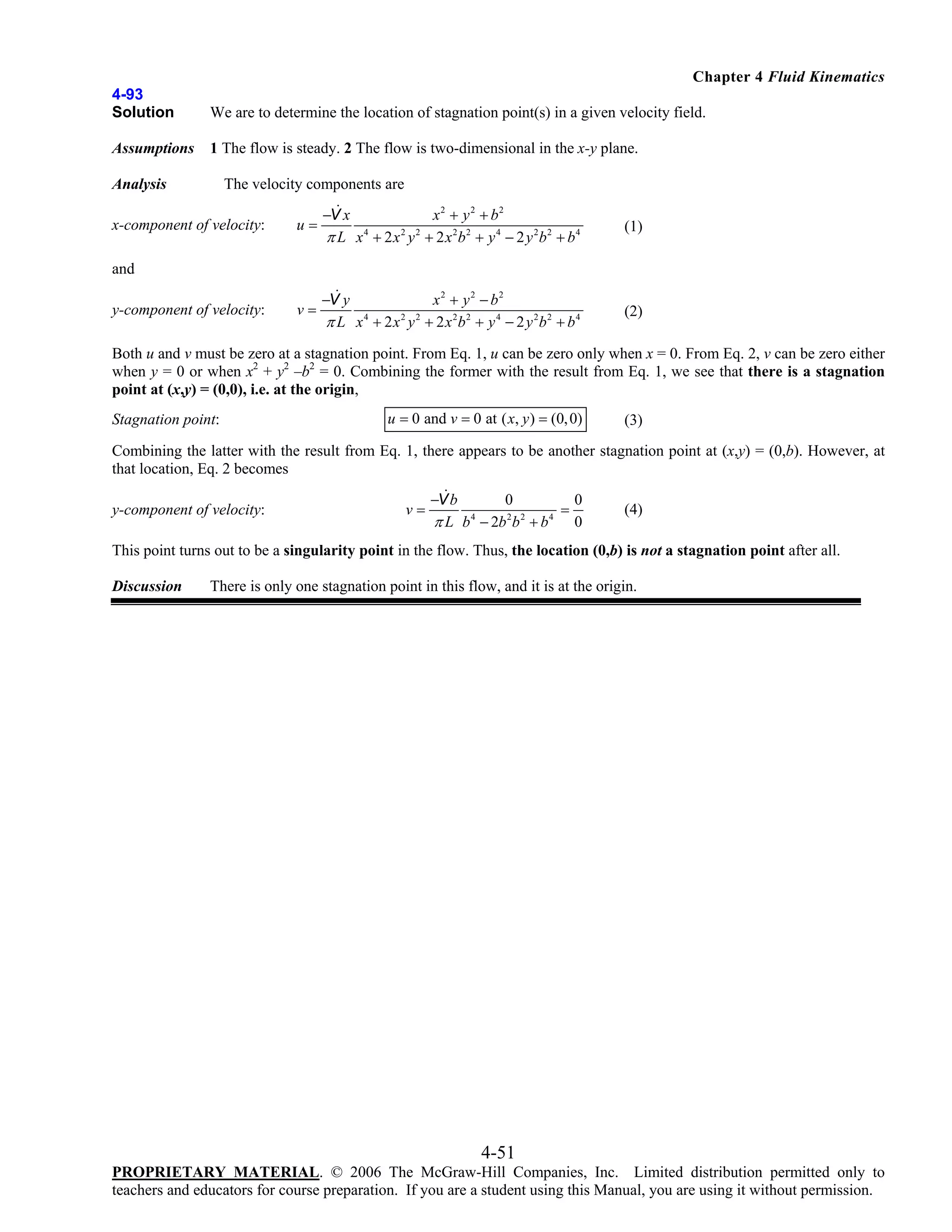 Chapter 4 Fluid Kinematics
4-93
Solution

We are to determine the location of stagnation point(s) in a given velocity field.

Assumptions

1 The flow is steady. 2 The flow is two-dimensional in the x-y plane.

The velocity components are

Analysis

x-component of velocity:

u=

x2 + y 2 + b2
−V x
4
2 2
π L x + 2 x y + 2 x2b2 + y 4 − 2 y 2b2 + b4

(1)

v=

−V y
x2 + y 2 − b2
π L x 4 + 2 x 2 y 2 + 2 x 2b2 + y 4 − 2 y 2b2 + b4

(2)

and
y-component of velocity:

Both u and v must be zero at a stagnation point. From Eq. 1, u can be zero only when x = 0. From Eq. 2, v can be zero either
when y = 0 or when x2 + y2 –b2 = 0. Combining the former with the result from Eq. 1, we see that there is a stagnation
point at (x,y) = (0,0), i.e. at the origin,
Stagnation point:

u = 0 and v = 0 at ( x, y ) = (0, 0)

(3)

Combining the latter with the result from Eq. 1, there appears to be another stagnation point at (x,y) = (0,b). However, at
that location, Eq. 2 becomes
y-component of velocity:

v=

−V b
0
0
=
π L b 4 − 2b 2 b 2 + b 4 0

(4)

This point turns out to be a singularity point in the flow. Thus, the location (0,b) is not a stagnation point after all.
Discussion

There is only one stagnation point in this flow, and it is at the origin.

4-51
PROPRIETARY MATERIAL. © 2006 The McGraw-Hill Companies, Inc. Limited distribution permitted only to
teachers and educators for course preparation. If you are a student using this Manual, you are using it without permission.

 