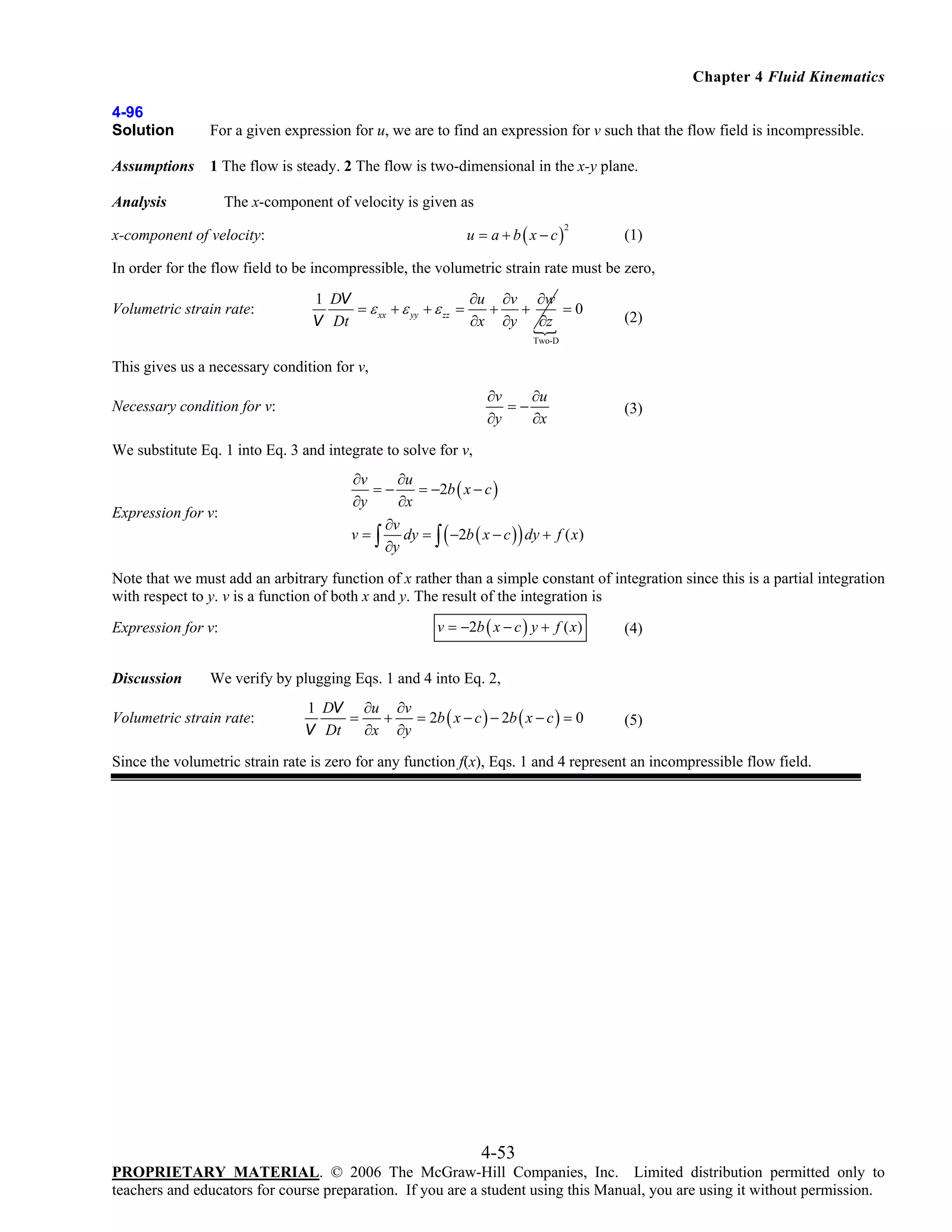 Chapter 4 Fluid Kinematics
4-96
Solution

For a given expression for u, we are to find an expression for v such that the flow field is incompressible.

Assumptions

1 The flow is steady. 2 The flow is two-dimensional in the x-y plane.

The x-component of velocity is given as

Analysis

u = a + b ( x − c)

x-component of velocity:

2

(1)

In order for the flow field to be incompressible, the volumetric strain rate must be zero,
Volumetric strain rate:

1 DV
∂u ∂v ∂w
=0
= ε xx + ε yy + ε zz =
+
+
∂x ∂y ∂z
V Dt

(2)

Two-D

This gives us a necessary condition for v,
∂v
∂u
=−
∂y
∂x

Necessary condition for v:

(3)

We substitute Eq. 1 into Eq. 3 and integrate to solve for v,

Expression for v:

∂v
∂u
=−
= −2b ( x − c )
∂y
∂x
∂v
v = ∫ dy = ∫ ( −2b ( x − c ) ) dy + f ( x )
∂y

Note that we must add an arbitrary function of x rather than a simple constant of integration since this is a partial integration
with respect to y. v is a function of both x and y. The result of the integration is
Expression for v:
Discussion

v = −2b ( x − c ) y + f ( x)

(4)

We verify by plugging Eqs. 1 and 4 into Eq. 2,

Volumetric strain rate:

1 DV ∂u ∂v
=
+
= 2b ( x − c ) − 2b ( x − c ) = 0
∂x ∂y
V Dt

(5)

Since the volumetric strain rate is zero for any function f(x), Eqs. 1 and 4 represent an incompressible flow field.

4-53
PROPRIETARY MATERIAL. © 2006 The McGraw-Hill Companies, Inc. Limited distribution permitted only to
teachers and educators for course preparation. If you are a student using this Manual, you are using it without permission.

 