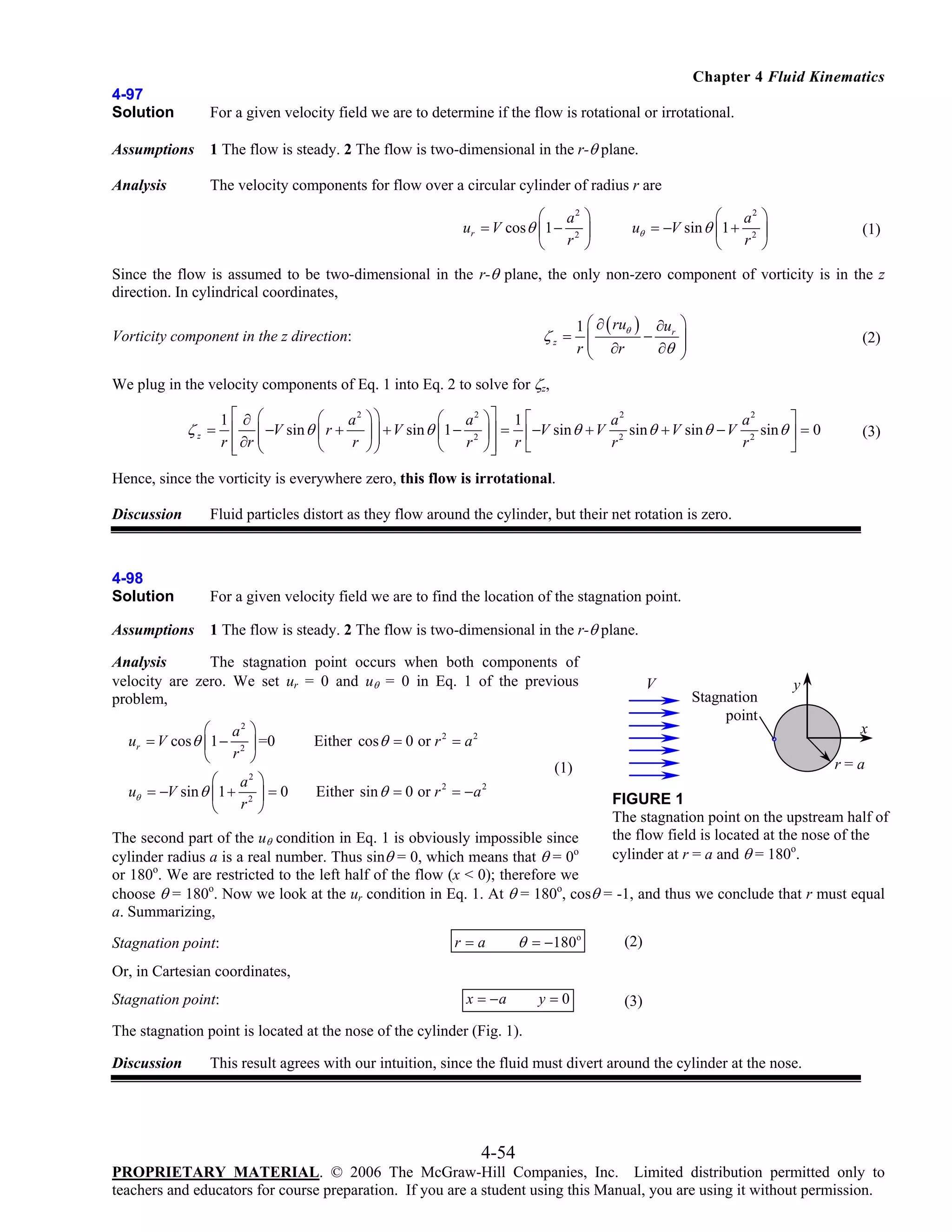 Chapter 4 Fluid Kinematics
4-97
Solution

For a given velocity field we are to determine if the flow is rotational or irrotational.

Assumptions

1 The flow is steady. 2 The flow is two-dimensional in the r-θ plane.

Analysis

The velocity components for flow over a circular cylinder of radius r are
⎛ a2 ⎞
ur = V cos θ ⎜ 1 − 2 ⎟
⎝ r ⎠

⎛ a2 ⎞
uθ = −V sin θ ⎜1 + 2 ⎟
⎝ r ⎠

(1)

Since the flow is assumed to be two-dimensional in the r-θ plane, the only non-zero component of vorticity is in the z
direction. In cylindrical coordinates,
1 ⎛ ∂ ( ruθ ) ∂ur
−
∂θ
r ⎝ ∂r

ζz = ⎜
⎜

Vorticity component in the z direction:

⎞
⎟
⎟
⎠

(2)

We plug in the velocity components of Eq. 1 into Eq. 2 to solve for ζz,
⎛
1⎡ ∂ ⎛
a2
⎜ −V sin θ ⎜ r +
r ⎣ ∂r ⎝
r
⎢ ⎜
⎝

ζz = ⎢

⎞⎤ 1 ⎡
⎤
a2
a2
⎟ ⎥ = ⎢ −V sin θ + V 2 sin θ + V sin θ − V 2 sin θ ⎥ = 0
r⎣
r
r
⎥
⎠⎦
⎦

⎞⎞
⎛ a2
⎟ ⎟ + V sin θ ⎜1 − 2
⎟
⎠⎠
⎝ r

(3)

Hence, since the vorticity is everywhere zero, this flow is irrotational.
Discussion

Fluid particles distort as they flow around the cylinder, but their net rotation is zero.

4-98
Solution

For a given velocity field we are to find the location of the stagnation point.

Assumptions

1 The flow is steady. 2 The flow is two-dimensional in the r-θ plane.

Analysis
The stagnation point occurs when both components of
velocity are zero. We set ur = 0 and uθ = 0 in Eq. 1 of the previous
problem,
⎛ a2
ur = V cos θ ⎜ 1 − 2
⎝ r

⎞
⎟ =0
⎠

⎛ a2
uθ = −V sin θ ⎜1 + 2
⎝ r

⎞
⎟=0
⎠

V

Stagnation
point

y

Either cos θ = 0 or r 2 = a 2

r=a

(1)
Either sin θ = 0 or r = − a
2

x

2

FIGURE 1
The stagnation point on the upstream half of
the flow field is located at the nose of the
cylinder at r = a and θ = 180o.

The second part of the uθ condition in Eq. 1 is obviously impossible since
cylinder radius a is a real number. Thus sinθ = 0, which means that θ = 0o
or 180o. We are restricted to the left half of the flow (x < 0); therefore we
choose θ = 180o. Now we look at the ur condition in Eq. 1. At θ = 180o, cosθ = -1, and thus we conclude that r must equal
a. Summarizing,
Stagnation point:

r=a

θ = −180o

(2)

Or, in Cartesian coordinates,
Stagnation point:

x = −a

y=0

(3)

The stagnation point is located at the nose of the cylinder (Fig. 1).
Discussion

This result agrees with our intuition, since the fluid must divert around the cylinder at the nose.

4-54
PROPRIETARY MATERIAL. © 2006 The McGraw-Hill Companies, Inc. Limited distribution permitted only to
teachers and educators for course preparation. If you are a student using this Manual, you are using it without permission.

 
