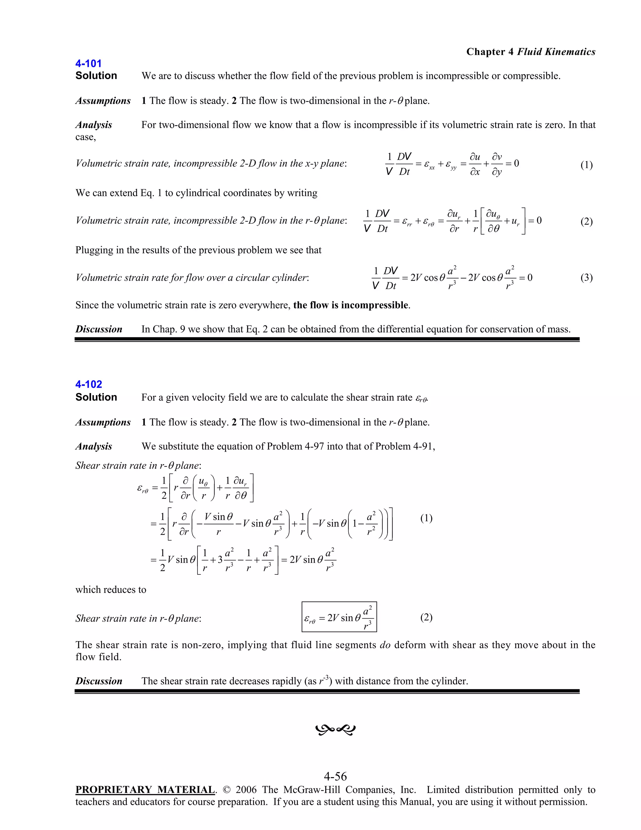 Chapter 4 Fluid Kinematics
4-101
Solution

We are to discuss whether the flow field of the previous problem is incompressible or compressible.

Assumptions

1 The flow is steady. 2 The flow is two-dimensional in the r-θ plane.

Analysis
case,

For two-dimensional flow we know that a flow is incompressible if its volumetric strain rate is zero. In that
1 DV
∂u ∂v
= ε xx + ε yy =
+
=0
V Dt
∂x ∂y

(1)

∂u 1 ⎡ ∂u
1 DV
⎤
= ε rr + ε rθ = r + ⎢ θ + ur ⎥ = 0
∂r r ⎣ ∂θ
V Dt
⎦

(2)

1 DV
a2
a2
= 2V cos θ 3 − 2V cos θ 3 = 0
V Dt
r
r

(3)

Volumetric strain rate, incompressible 2-D flow in the x-y plane:
We can extend Eq. 1 to cylindrical coordinates by writing
Volumetric strain rate, incompressible 2-D flow in the r-θ plane:
Plugging in the results of the previous problem we see that
Volumetric strain rate for flow over a circular cylinder:

Since the volumetric strain rate is zero everywhere, the flow is incompressible.
Discussion

In Chap. 9 we show that Eq. 2 can be obtained from the differential equation for conservation of mass.

4-102
Solution

For a given velocity field we are to calculate the shear strain rate εrθ.

Assumptions

1 The flow is steady. 2 The flow is two-dimensional in the r-θ plane.

Analysis

We substitute the equation of Problem 4-97 into that of Problem 4-91,

Shear strain rate in r-θ plane:
1⎡ ∂ ⎛u
ε rθ = ⎢ r ⎜ θ
2 ⎣ ∂r ⎝ r
=

⎞ 1 ∂ur ⎤
⎟ + r ∂θ ⎥
⎠
⎦

⎛ a2
a2 ⎞ 1 ⎛
1 ⎡ ∂ ⎛ V sin θ
− V sin θ 3 ⎟ + ⎜ −V sin θ ⎜ 1 − 2
⎢r ⎜ −
⎜
r
2 ⎣ ∂r ⎝
r ⎠ r⎝
⎢
⎝ r

⎞ ⎞⎤
⎟ ⎟⎥
⎟⎥
⎠ ⎠⎦

(1)

⎡1
a2 1 a2 ⎤
a2
1
= V sin θ ⎢ + 3 3 − + 3 ⎥ = 2V sin θ 3
r r ⎦
2
r
r
⎣r

which reduces to
Shear strain rate in r-θ plane:

ε rθ = 2V sin θ

a2
r3

(2)

The shear strain rate is non-zero, implying that fluid line segments do deform with shear as they move about in the
flow field.
Discussion

The shear strain rate decreases rapidly (as r-3) with distance from the cylinder.

4-56
PROPRIETARY MATERIAL. © 2006 The McGraw-Hill Companies, Inc. Limited distribution permitted only to
teachers and educators for course preparation. If you are a student using this Manual, you are using it without permission.

 