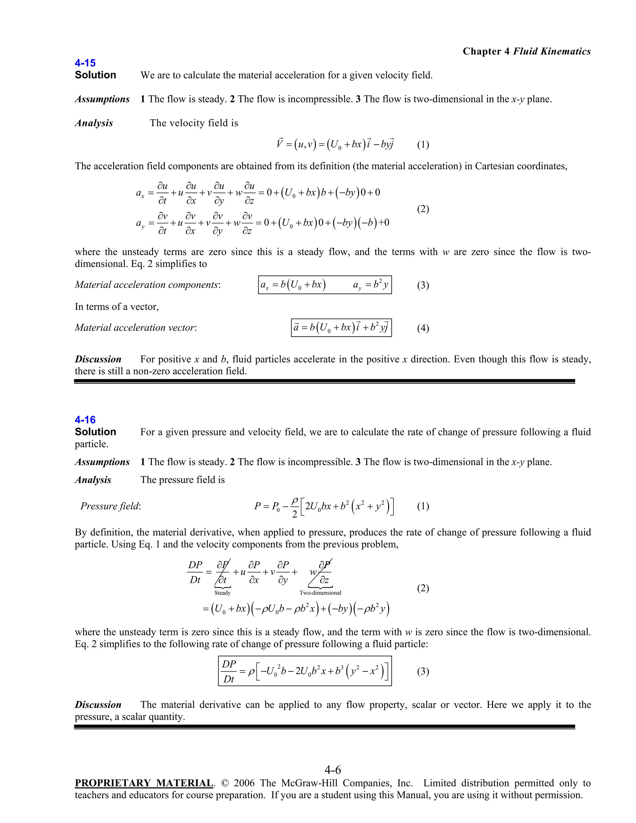 Chapter 4 Fluid Kinematics
4-15
Solution

We are to calculate the material acceleration for a given velocity field.

Assumptions

1 The flow is steady. 2 The flow is incompressible. 3 The flow is two-dimensional in the x-y plane.

Analysis

The velocity field is
V = ( u , v ) = (U 0 + bx ) i − byj

(1)

The acceleration field components are obtained from its definition (the material acceleration) in Cartesian coordinates,
∂u
∂u
∂u
∂u
+u
+v
+w
= 0 + (U 0 + bx ) b + ( −by ) 0 + 0
∂t
∂x
∂y
∂z
∂v
∂v
∂v
∂v
ay =
+ u + v + w = 0 + (U 0 + bx ) 0 + ( −by )( −b ) +0
∂t
∂x
∂y
∂z
ax =

(2)

where the unsteady terms are zero since this is a steady flow, and the terms with w are zero since the flow is twodimensional. Eq. 2 simplifies to
ax = b (U 0 + bx )

ay = b2 y

(3)

a = b (U 0 + bx ) i + b 2 yj

Material acceleration components:

(4)

In terms of a vector,

Material acceleration vector:

Discussion
For positive x and b, fluid particles accelerate in the positive x direction. Even though this flow is steady,
there is still a non-zero acceleration field.

4-16
Solution
particle.

For a given pressure and velocity field, we are to calculate the rate of change of pressure following a fluid

Assumptions

1 The flow is steady. 2 The flow is incompressible. 3 The flow is two-dimensional in the x-y plane.

Analysis

The pressure field is
P = P0 −

Pressure field:

ρ⎡
2U 0 bx + b 2 ( x 2 + y 2 ) ⎤
2⎣

⎦

(1)

By definition, the material derivative, when applied to pressure, produces the rate of change of pressure following a fluid
particle. Using Eq. 1 and the velocity components from the previous problem,
DP ∂P
∂P
∂P
=
+u
+v
+
Dt
∂t
∂x
∂y
Steady

(

w

∂P
∂z

(2)

Two-dimensional

)

(

= (U 0 + bx ) − ρU 0 b − ρ b 2 x + ( −by ) − ρ b 2 y

)

where the unsteady term is zero since this is a steady flow, and the term with w is zero since the flow is two-dimensional.
Eq. 2 simplifies to the following rate of change of pressure following a fluid particle:

(

)

DP
2
= ρ ⎡ −U 0 b − 2U 0 b 2 x + b3 y 2 − x 2 ⎤
⎣
⎦
Dt

(3)

Discussion
The material derivative can be applied to any flow property, scalar or vector. Here we apply it to the
pressure, a scalar quantity.

4-6
PROPRIETARY MATERIAL. © 2006 The McGraw-Hill Companies, Inc. Limited distribution permitted only to
teachers and educators for course preparation. If you are a student using this Manual, you are using it without permission.

 