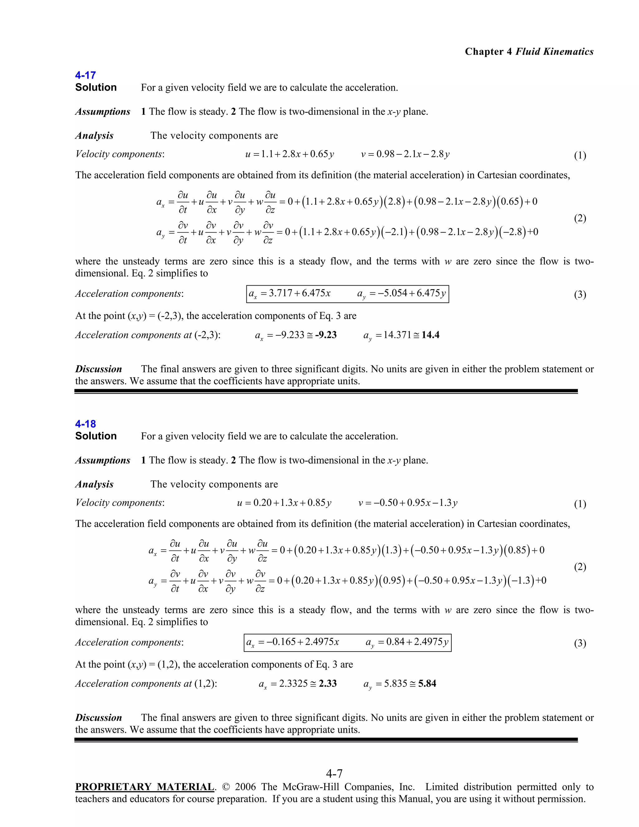 Chapter 4 Fluid Kinematics
4-17
Solution

For a given velocity field we are to calculate the acceleration.

Assumptions

1 The flow is steady. 2 The flow is two-dimensional in the x-y plane.

Analysis

The velocity components are

Velocity components:

u = 1.1 + 2.8 x + 0.65 y

v = 0.98 − 2.1x − 2.8 y

(1)

The acceleration field components are obtained from its definition (the material acceleration) in Cartesian coordinates,
∂u
∂u
∂u
∂u
+u
+v
+w
= 0 + (1.1 + 2.8 x + 0.65 y )( 2.8 ) + ( 0.98 − 2.1x − 2.8 y )( 0.65 ) + 0
∂t
∂x
∂y
∂z
∂v
∂v
∂v
∂v
+ u + v + w = 0 + (1.1 + 2.8 x + 0.65 y )( −2.1) + ( 0.98 − 2.1x − 2.8 y )( −2.8 ) +0
ay =
∂t
∂x
∂y
∂z
ax =

(2)

where the unsteady terms are zero since this is a steady flow, and the terms with w are zero since the flow is twodimensional. Eq. 2 simplifies to
Acceleration components:

ax = 3.717 + 6.475 x

a y = −5.054 + 6.475 y

(3)

At the point (x,y) = (-2,3), the acceleration components of Eq. 3 are
Acceleration components at (-2,3):

ax = −9.233 ≅ -9.23

a y = 14.371 ≅ 14.4

Discussion
The final answers are given to three significant digits. No units are given in either the problem statement or
the answers. We assume that the coefficients have appropriate units.

4-18
Solution

For a given velocity field we are to calculate the acceleration.

Assumptions

1 The flow is steady. 2 The flow is two-dimensional in the x-y plane.

Analysis

The velocity components are

Velocity components:

u = 0.20 + 1.3 x + 0.85 y

v = −0.50 + 0.95 x − 1.3 y

(1)

The acceleration field components are obtained from its definition (the material acceleration) in Cartesian coordinates,
∂u
∂u
∂u
∂u
+u
+v
+w
= 0 + ( 0.20 + 1.3 x + 0.85 y )(1.3) + ( −0.50 + 0.95 x − 1.3 y )( 0.85 ) + 0
∂t
∂x
∂y
∂z
∂v
∂v
∂v
∂v
+ u + v + w = 0 + ( 0.20 + 1.3 x + 0.85 y )( 0.95 ) + ( −0.50 + 0.95 x − 1.3 y )( −1.3 ) +0
ay =
∂t
∂x
∂y
∂z

ax =

(2)

where the unsteady terms are zero since this is a steady flow, and the terms with w are zero since the flow is twodimensional. Eq. 2 simplifies to
Acceleration components:

ax = −0.165 + 2.4975 x

a y = 0.84 + 2.4975 y

(3)

At the point (x,y) = (1,2), the acceleration components of Eq. 3 are
Acceleration components at (1,2):

ax = 2.3325 ≅ 2.33

a y = 5.835 ≅ 5.84

Discussion
The final answers are given to three significant digits. No units are given in either the problem statement or
the answers. We assume that the coefficients have appropriate units.

4-7
PROPRIETARY MATERIAL. © 2006 The McGraw-Hill Companies, Inc. Limited distribution permitted only to
teachers and educators for course preparation. If you are a student using this Manual, you are using it without permission.

 