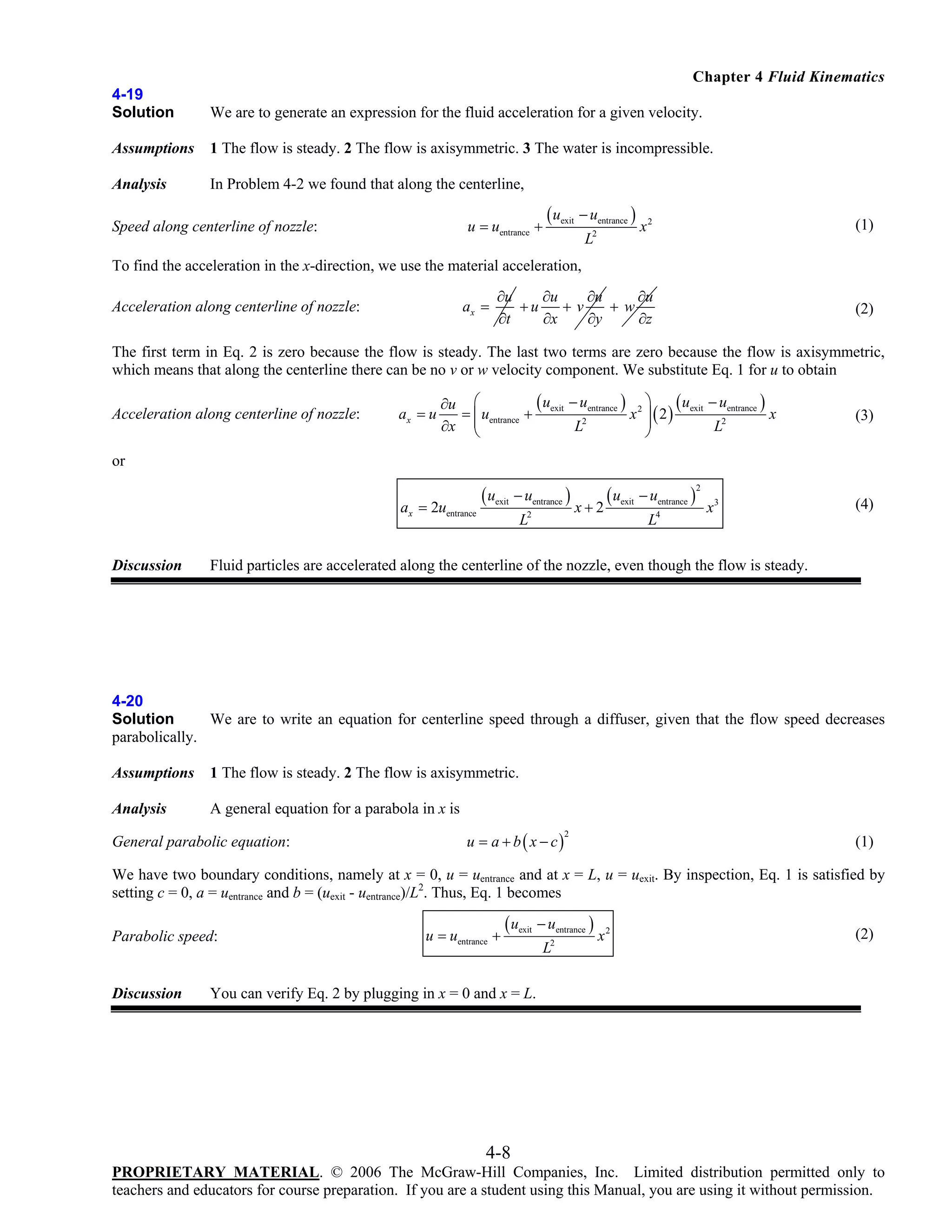 Chapter 4 Fluid Kinematics
4-19
Solution

We are to generate an expression for the fluid acceleration for a given velocity.

Assumptions

1 The flow is steady. 2 The flow is axisymmetric. 3 The water is incompressible.

Analysis

In Problem 4-2 we found that along the centerline,
u = uentrance +

Speed along centerline of nozzle:

( uexit − uentrance )

x2

(1)

∂u
∂u
∂u
∂u
+u
+v
+w
∂t
∂x
∂y
∂z

(2)

L2

To find the acceleration in the x-direction, we use the material acceleration,
ax =

Acceleration along centerline of nozzle:

The first term in Eq. 2 is zero because the flow is steady. The last two terms are zero because the flow is axisymmetric,
which means that along the centerline there can be no v or w velocity component. We substitute Eq. 1 for u to obtain
Acceleration along centerline of nozzle:

ax = u

( uexit − uentrance ) 2 ⎞ ( uexit − uentrance )
∂u ⎛
= ⎜ uentrance +
x ⎟ ( 2)
x
⎜
⎟
∂x ⎝
L2
L2
⎠

(3)

or
ax = 2uentrance

Discussion

( uexit − uentrance )
L2

x+2

( uexit − uentrance )
L4

2

x3

(4)

Fluid particles are accelerated along the centerline of the nozzle, even though the flow is steady.

4-20
Solution
We are to write an equation for centerline speed through a diffuser, given that the flow speed decreases
parabolically.
Assumptions

1 The flow is steady. 2 The flow is axisymmetric.

Analysis

A general equation for a parabola in x is

General parabolic equation:

u = a + b ( x − c)

2

(1)

We have two boundary conditions, namely at x = 0, u = uentrance and at x = L, u = uexit. By inspection, Eq. 1 is satisfied by
setting c = 0, a = uentrance and b = (uexit - uentrance)/L2. Thus, Eq. 1 becomes
Parabolic speed:

Discussion

u = uentrance +

( uexit − uentrance )
L2

x2

(2)

You can verify Eq. 2 by plugging in x = 0 and x = L.

4-8
PROPRIETARY MATERIAL. © 2006 The McGraw-Hill Companies, Inc. Limited distribution permitted only to
teachers and educators for course preparation. If you are a student using this Manual, you are using it without permission.

 