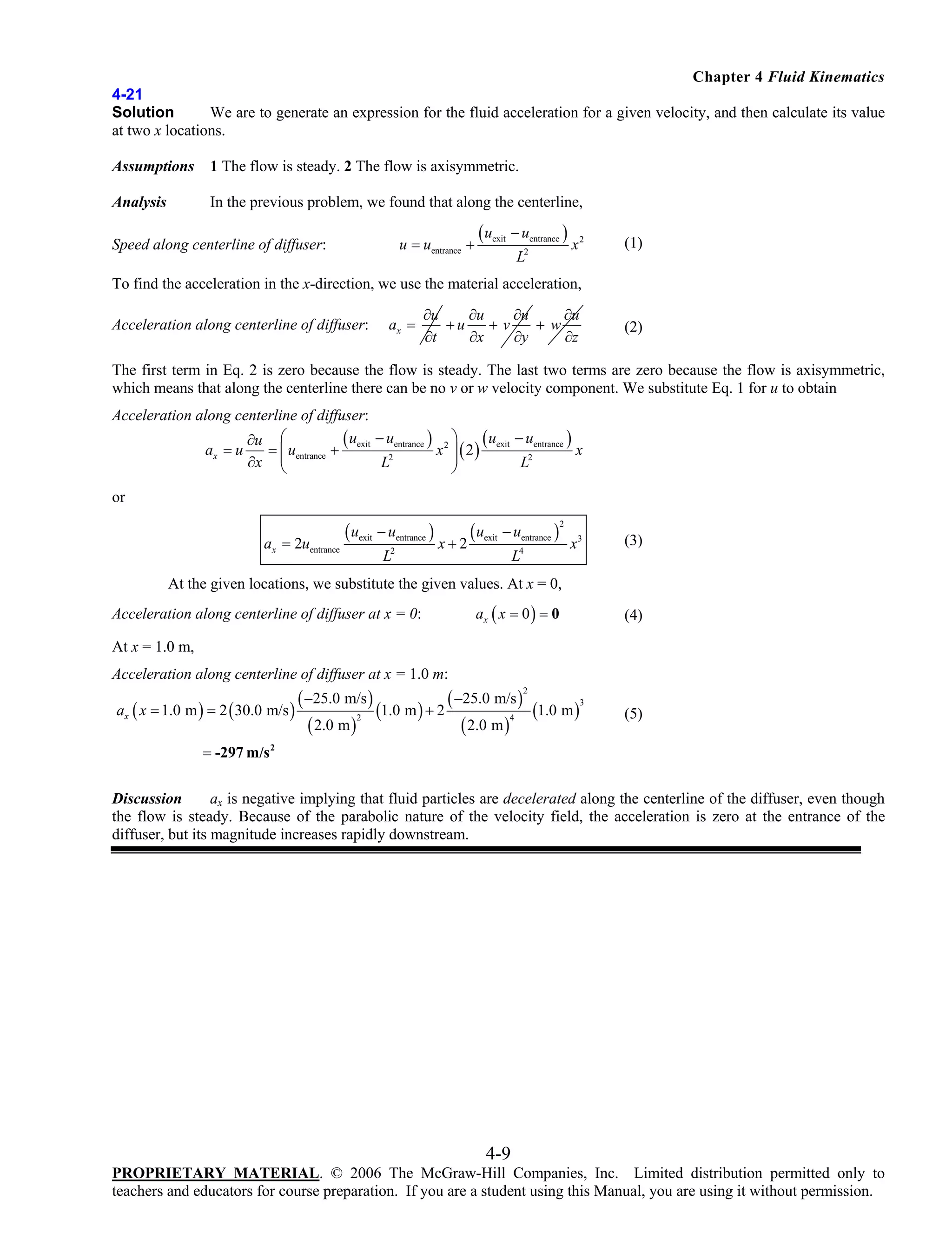 Chapter 4 Fluid Kinematics
4-21
Solution
We are to generate an expression for the fluid acceleration for a given velocity, and then calculate its value
at two x locations.
Assumptions

1 The flow is steady. 2 The flow is axisymmetric.

Analysis

In the previous problem, we found that along the centerline,
u = uentrance +

Speed along centerline of diffuser:

( uexit − uentrance )
2

L

x2

(1)

To find the acceleration in the x-direction, we use the material acceleration,
Acceleration along centerline of diffuser:

ax =

∂u
∂u
∂u
∂u
+w
+u
+v
∂z
∂t
∂x
∂y

(2)

The first term in Eq. 2 is zero because the flow is steady. The last two terms are zero because the flow is axisymmetric,
which means that along the centerline there can be no v or w velocity component. We substitute Eq. 1 for u to obtain
Acceleration along centerline of diffuser:
( uexit − uentrance ) x 2 ⎞ ( uexit − uentrance ) x
∂u ⎛
= ⎜ uentrance +
ax = u
⎟ ( 2)
⎟
∂x ⎜
L2
L2
⎝
⎠
or
ax = 2uentrance

( uexit − uentrance )
2

L

x+2

( uexit − uentrance )

2

4

L

x3

(3)

At the given locations, we substitute the given values. At x = 0,
Acceleration along centerline of diffuser at x = 0:

ax ( x = 0 ) = 0

(4)

At x = 1.0 m,
Acceleration along centerline of diffuser at x = 1.0 m:
ax ( x = 1.0 m ) = 2 ( 30.0 m/s )

( −25.0 m/s )
( −25.0 m/s )
3
(1.0 m ) + 2
(1.0 m )
2
4
( 2.0 m )
( 2.0 m )
2

(5)

= -297 m/s 2

Discussion
ax is negative implying that fluid particles are decelerated along the centerline of the diffuser, even though
the flow is steady. Because of the parabolic nature of the velocity field, the acceleration is zero at the entrance of the
diffuser, but its magnitude increases rapidly downstream.

4-9
PROPRIETARY MATERIAL. © 2006 The McGraw-Hill Companies, Inc. Limited distribution permitted only to
teachers and educators for course preparation. If you are a student using this Manual, you are using it without permission.

 