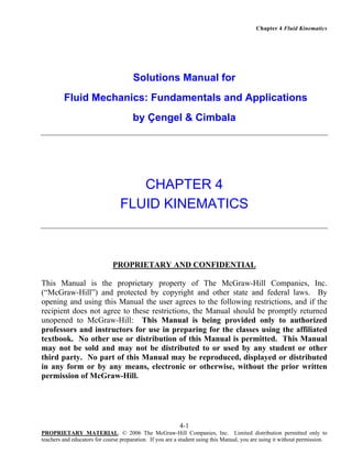 Chapter 4 Fluid Kinematics

Solutions Manual for
Fluid Mechanics: Fundamentals and Applications
by Çengel & Cimbala

CHAPTER 4
FLUID KINEMATICS

PROPRIETARY AND CONFIDENTIAL
This Manual is the proprietary property of The McGraw-Hill Companies, Inc.
(“McGraw-Hill”) and protected by copyright and other state and federal laws. By
opening and using this Manual the user agrees to the following restrictions, and if the
recipient does not agree to these restrictions, the Manual should be promptly returned
unopened to McGraw-Hill: This Manual is being provided only to authorized
professors and instructors for use in preparing for the classes using the affiliated
textbook. No other use or distribution of this Manual is permitted. This Manual
may not be sold and may not be distributed to or used by any student or other
third party. No part of this Manual may be reproduced, displayed or distributed
in any form or by any means, electronic or otherwise, without the prior written
permission of McGraw-Hill.

4-1
PROPRIETARY MATERIAL. © 2006 The McGraw-Hill Companies, Inc. Limited distribution permitted only to
teachers and educators for course preparation. If you are a student using this Manual, you are using it without permission.

 