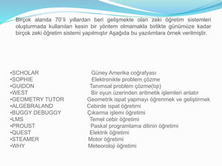 Birçok alanda 70`li yıllardan beri gelişmekte olan zeki öğretim sistemleri 
oluşturmada kullanılan kesin bir yöntem olmamakla birlikte günümüze kadar 
birçok zeki öğretim sistemi yapılmıştır Aşağıda bu yazılımlara örnek verilmiştir. 
•SCHOLAR Güney Amerika coğrafyası 
•SOPHIE Elektronikte problem çözme 
•GUIDON Tanımsal problem çözme(tıp) 
•WEST Bir oyun üzerinden aritmetik işlemleri anlatır 
•GEOMETRY TUTOR Geometrik ispat yapmayı öğrenmek ve geliştirmek 
•ALGEBRALAND Cebirde ispat öğretimi 
•BUGGY DEBUGGY Çıkarma işlemi öğretimi 
•LMS Temel cebir öğretimi 
•PROUST Paskal programlama dilinin öğretimi 
•QUEST Elektrik öğretimi 
•STEAMER Motor öğretimi 
•WHY Meteoroloji öğretimi 
 
