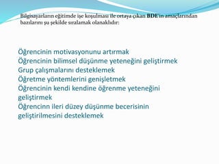 Bilgisayarların eğitimde işe koşulması ile ortaya çıkan BDE'in amaçlarından 
bazılarını şu şekilde sıralamak olanaklıdır: 
Öğrencinin motivasyonunu artırmak 
Öğrencinin bilimsel düşünme yeteneğini geliştirmek 
Grup çalışmalarını desteklemek 
Öğretme yöntemlerini genişletmek 
Öğrencinin kendi kendine öğrenme yeteneğini 
geliştirmek 
Öğrencinn ileri düzey düşünme becerisinin 
geliştirilmesini desteklemek 
 