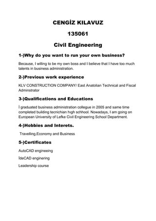 CENGİZ KILAVUZ
135061
Civil Engineering
1-)Why do you want to run your own business?
Because, I willing to be my own boss and I believe that I have too much
talents in business administration.

2-)Previous work experience
KLV CONSTRUCTION COMPANY/ East Anatolian Technical and Fiscal
Adminstrator

3-)Qualifications and Educations
İ graduated business administration collegue in 2005 and same time
completed building tecnichian hıgh schhool. Nowadays, I am going on
European University of Lefke Civil Engineering School Department.

4-)Hobbies and Interets.
Travelling,Economy and Business

5-)Certificates
AutoCAD engineeing
İdeCAD enginering
Leadership course

 