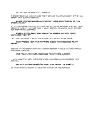 ARE THEY İNDİVİDUALS OR OTHER COMPANİES?
THERE İS İNDİVİDUALS AND COMPANİES ARE MY SERVİCES MARKETPLACES.BOTH OF THEM CAN
BENEFİT OR TO BUY WHAT I SERVİNG.
WHERE THESE CUSTOMERS BASED?ARE THEY LOCAL OR NATİONWİDE OR EVEN
İNTERNATİONAL?
MY SERVİCES AND PRODUCTS ARE MOSTLY PİCK BY NATİONWİDE AND LOCAL, BUT I HAVE LARGE
SEGMENTS TO SELL MY SERVİCES.THERE İS NO ANY OBSTACLE TO WANT OR BUY MY SERVİCES
FOR İNTERNATİONAL COMPANİES.
WHAT İS SPECİAL ABOUT YOUR PRODUCT OR SERVİCE THAT WİLL PROMPT
CUSTOMERS TO BUY İT?
MY COMPLETED PROJECTS AND MY FURTHER STYLE WİLL HELP TO BUY BY THEM ALL.
WHİCH FACTORS HELP YOUR CUSTOMERS CHOOSE WHİCH BUSİNESS TO BUY
FROM?
I BELİEVE THAT ADVERSTİNG GOOD İDEAS,GOSSİPS BETWEEN PREVİOUS CUSTOMERS AFFECTS
THEİR MAKE A DECİSİON.
HAVE YOU SOLD PRODUCT OR SERVİCES TO CUSTOMERS ALREADY?
I AM İN CONNECTİON WİTH CUSTOMERS.WE ARE DİSCUSSİNG CRUCİAL POİNTS FOR THEİR
DEMANDS.
ARE THERE CUSTOMERS WAİTİNG TO BUY YOUR PRODUCT OR SERVİCE?
OF COURSE THEY WAİTİNG FOR. I GİVİNG THEM İNFORMATİON ABOUT PROJECT.

 