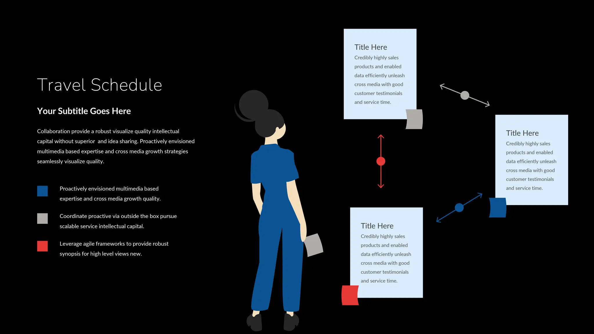 Title Here
Credibly highly sales
products and enabled
data efficiently unleash
cross media with good
customer testimonials
and service time.
Title Here
Credibly highly sales
products and enabled
data efficiently unleash
cross media with good
customer testimonials
and service time.
Title Here
Credibly highly sales
products and enabled
data efficiently unleash
cross media with good
customer testimonials
and service time.
Proactively envisioned multimedia based
expertise and cross media growth quality.
Coordinate proactive via outside the box pursue
scalable service intellectual capital.
Leverage agile frameworks to provide robust
synopsis for high level views new.
Your Subtitle Goes Here
Collaboration provide a robust visualize quality intellectual
capital without superior and idea sharing. Proactively envisioned
multimedia based expertise and cross media growth strategies
seamlessly visualize quality.
Travel Schedule
 