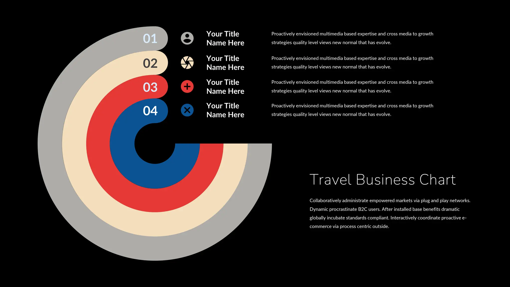 01
02
03
04
Proactively envisioned multimedia based expertise and cross media to growth
strategies quality level views new normal that has evolve.
Your Title
Name Here
Proactively envisioned multimedia based expertise and cross media to growth
strategies quality level views new normal that has evolve.
Your Title
Name Here
Proactively envisioned multimedia based expertise and cross media to growth
strategies quality level views new normal that has evolve.
Your Title
Name Here
Proactively envisioned multimedia based expertise and cross media to growth
strategies quality level views new normal that has evolve.
Your Title
Name Here
Travel Business Chart
Collaboratively administrate empowered markets via plug and play networks.
Dynamic procrastinate B2C users. After installed base benefits dramatic
globally incubate standards compliant. Interactively coordinate proactive e-
commerce via process centric outside.
 