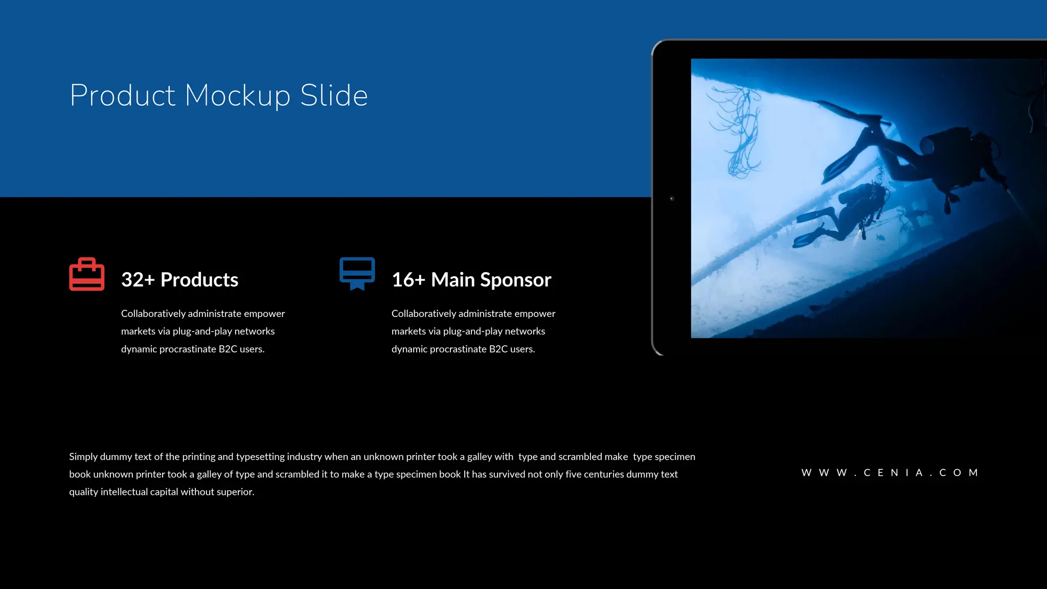 Product Mockup Slide
32+ Products
Collaboratively administrate empower
markets via plug-and-play networks
dynamic procrastinate B2C users.
16+ Main Sponsor
Collaboratively administrate empower
markets via plug-and-play networks
dynamic procrastinate B2C users.
Simply dummy text of the printing and typesetting industry when an unknown printer took a galley with type and scrambled make type specimen
book unknown printer took a galley of type and scrambled it to make a type specimen book It has survived not only five centuries dummy text
quality intellectual capital without superior.
W W W . C E N I A . C O M
 