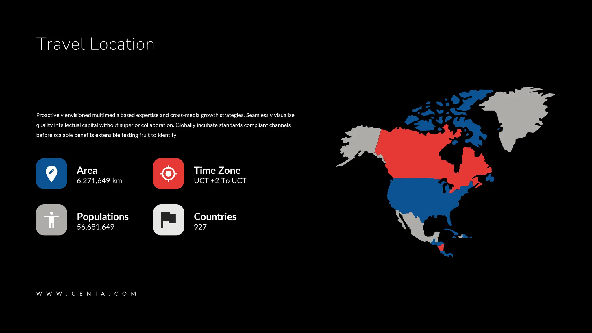W W W . C E N I A . C O M
Travel Location
Time Zone
UCT +2 To UCT
Countries
927
Populations
56,681,649
Area
6,271,649 km
Proactively envisioned multimedia based expertise and cross-media growth strategies. Seamlessly visualize
quality intellectual capital without superior collaboration. Globally incubate standards compliant channels
before scalable benefits extensible testing fruit to identify.
 