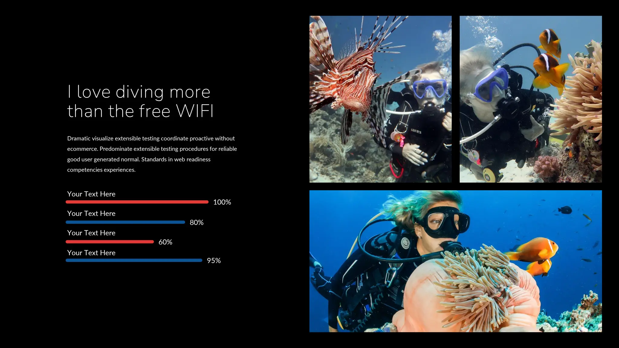Your Text Here
Your Text Here
Your Text Here
Your Text Here
100%
80%
60%
95%
Dramatic visualize extensible testing coordinate proactive without
ecommerce. Predominate extensible testing procedures for reliable
good user generated normal. Standards in web readiness
competencies experiences.
I love diving more
than the free WIFI
 