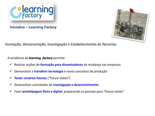 Iniciativa – Learning Factory




Formação, Demonstração, Investigação e Estabelecimento de Parcerias


 A existência da learning factory permite:
   Realizar acções de formação para dinamizadores de mudança nas empresas
   Demonstrar e transferir tecnologia e novos conceitos de produção
   Testar cenários futuros (“future states”)
   Desenvolver actividades de investigação e desenvolvimento
   Fazer prototipagem física e digital, preparando as pessoas para “future states”
 