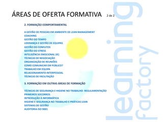 ÁREAS DE OFERTA FORMATIVA                                        2 de 2

   2. FORMAÇÃO COMPORTAMENTAL

   A GESTÃO DE PESSOAS EM AMBIENTE DE LEAN MANAGEMENT
   COACHING
   GESTÃO DO TEMPO
   LIDERANÇA E GESTÃO DE EQUIPAS
   GESTÃO DO CONFLITOS
   GESTÃO DO STRESS
   INTELIGÊNCIA EMOCIONAL (IE)
   TÉCNICAS DE NEGOCIAÇÃO
   ORGANIZAÇÃO DE REUNIÕES
   COMO COMUNICAR EM PÚBLICO?
   TRABALHO EM EQUIPA
   RELACIONAMENTO INTERPESSOAL
   TÉCNICAS DE FACILITAÇÃO

   3. FORMAÇÃO EM OUTRAS ÁREAS DE FORMAÇÃO

   TÉCNICAS DE SEGURANÇA E HIGIENE NO TRABALHO- REGULAMENTAÇÃO
   PRIMEIROS SOCORROS
   INTRODUÇÃO À INFORMÁTICA
   HIGIENE E SEGURANÇA NO TRABALHO E PRÁTICAS LEAN
   SISTEMAS DE GESTÃO
   AUDITORIA ISO 9001
 