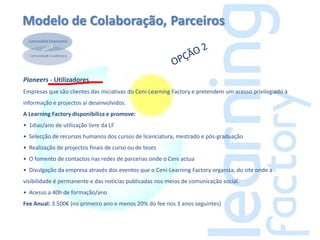 Modelo de Colaboração, Parceiros



Pioneers - Utilizadores
Empresas que são clientes das iniciativas do Ceni-Learning Factory e pretendem um acesso privilegiado à
informação e projectos aí desenvolvidos.
A Learning Factory disponibiliza e promove:
• 1dias/ano de utilização livre da LF
• Selecção de recursos humanos dos cursos de licenciatura, mestrado e pós-graduação
• Realização de projectos finais de curso ou de teses
• O fomento de contactos nas redes de parcerias onde o Ceni actua
• Divulgação da empresa através dos eventos que o Ceni-Learning Factory organiza, do site onde a
visibilidade é permanente e das notícias publicadas nos meios de comunicação social.
• Acesso a 40h de formação/ano
Fee Anual: 3.500€ (no primeiro ano e menos 20% do fee nos 3 anos seguintes)
 
