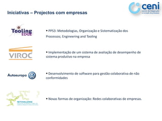 Iniciativas – Projectos com empresas


                  PPS3: Metodologias, Organização e Sistematização dos
                 Processos; Engineering and Tooling



                  Implementação de um sistema de avaliação de desempenho de
                 sistema produtivo na empresa



                  Desenvolvimento de software para gestão colaborativa de não
                 conformidades




                  Novas formas de organização: Redes colaborativas de empresas.
 