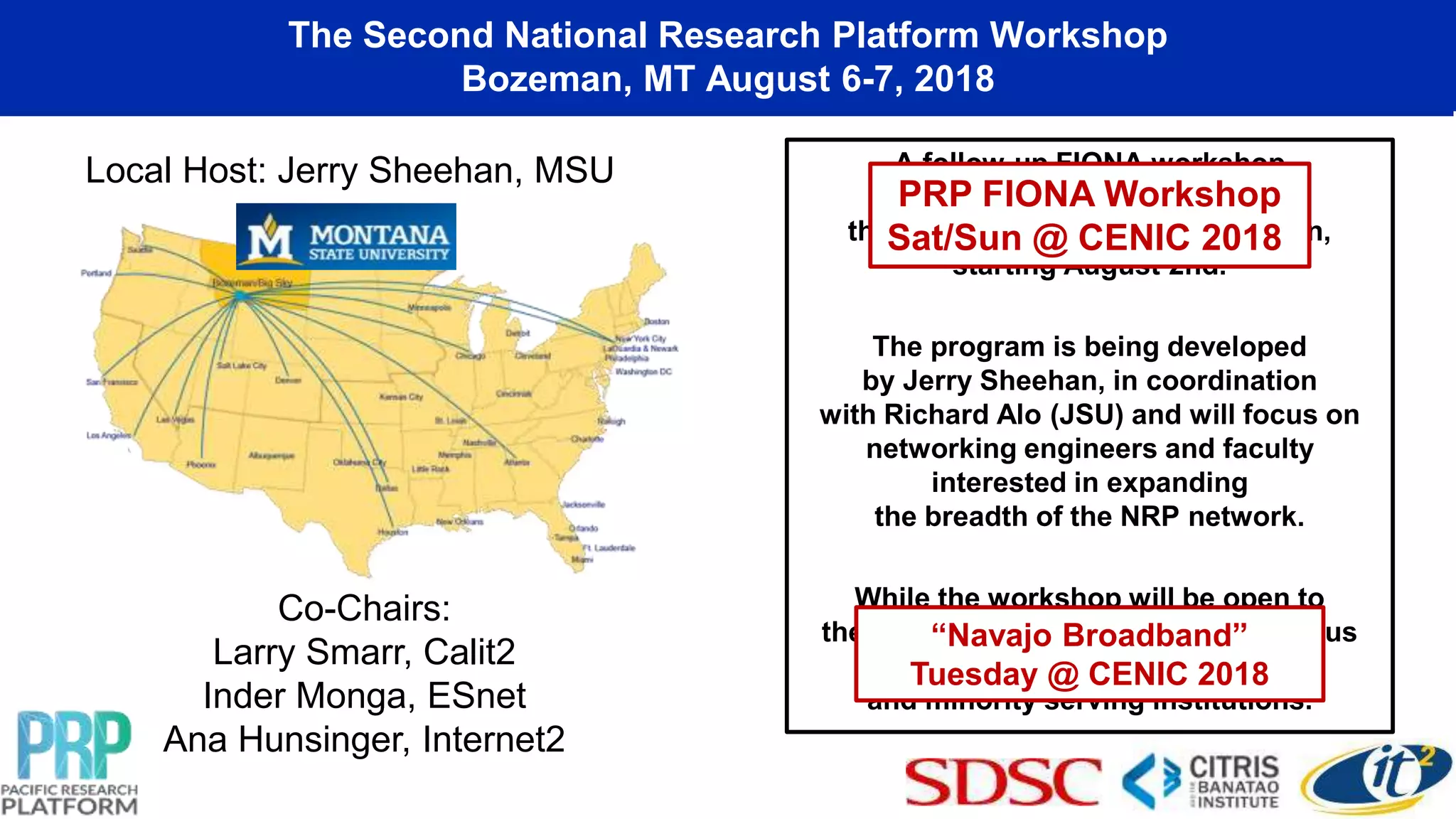 The Second National Research Platform Workshop
Bozeman, MT August 6-7, 2018
A follow-up FIONA workshop
will be held as a lead into
the 2nd NRP workshop in Bozeman,
starting August 2nd.
The program is being developed
by Jerry Sheehan, in coordination
with Richard Alo (JSU) and will focus on
networking engineers and faculty
interested in expanding
the breadth of the NRP network.
While the workshop will be open to
the community, there is a specific focus
on EPSCoR affiliated
and minority serving institutions.
Co-Chairs:
Larry Smarr, Calit2
Inder Monga, ESnet
Ana Hunsinger, Internet2
Local Host: Jerry Sheehan, MSU
“Navajo Broadband”
Tuesday @ CENIC 2018
PRP FIONA Workshop
Sat/Sun @ CENIC 2018
 