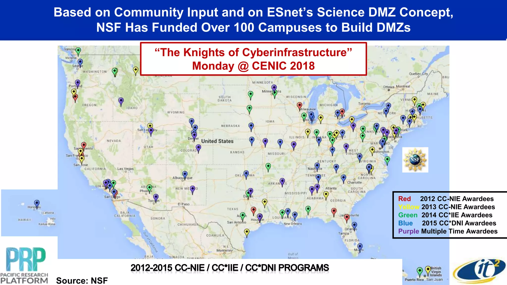 Based on Community Input and on ESnet’s Science DMZ Concept,
NSF Has Funded Over 100 Campuses to Build DMZs
Red 2012 CC-NIE Awardees
Yellow 2013 CC-NIE Awardees
Green 2014 CC*IIE Awardees
Blue 2015 CC*DNI Awardees
Purple Multiple Time Awardees
Source: NSF
“The Knights of Cyberinfrastructure”
Monday @ CENIC 2018
 